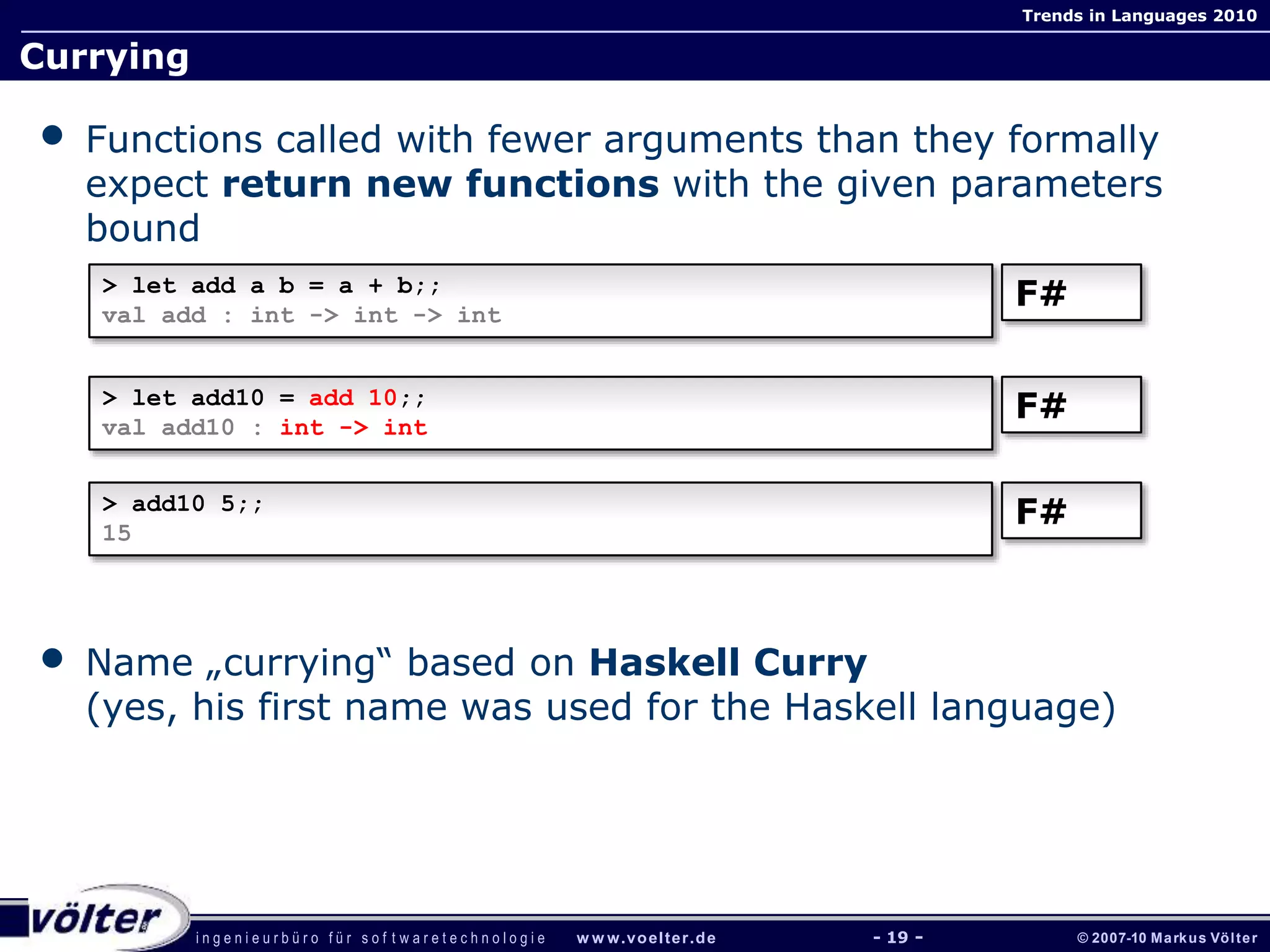 i n g e n i e u r b ü r o f ü r s o f t w a r e t e c h n o l o g i e w w w.voelter.de © 2007-10 Markus Völter
Trends in Languages 2010
- 19 -
Currying
• Functions called with fewer arguments than they formally
expect return new functions with the given parameters
bound
• Name „currying“ based on Haskell Curry
(yes, his first name was used for the Haskell language)
> let add a b = a + b;;
val add : int -> int -> int
F#
> let add10 = add 10;;
val add10 : int -> int
F#
> add10 5;;
15
F#
 