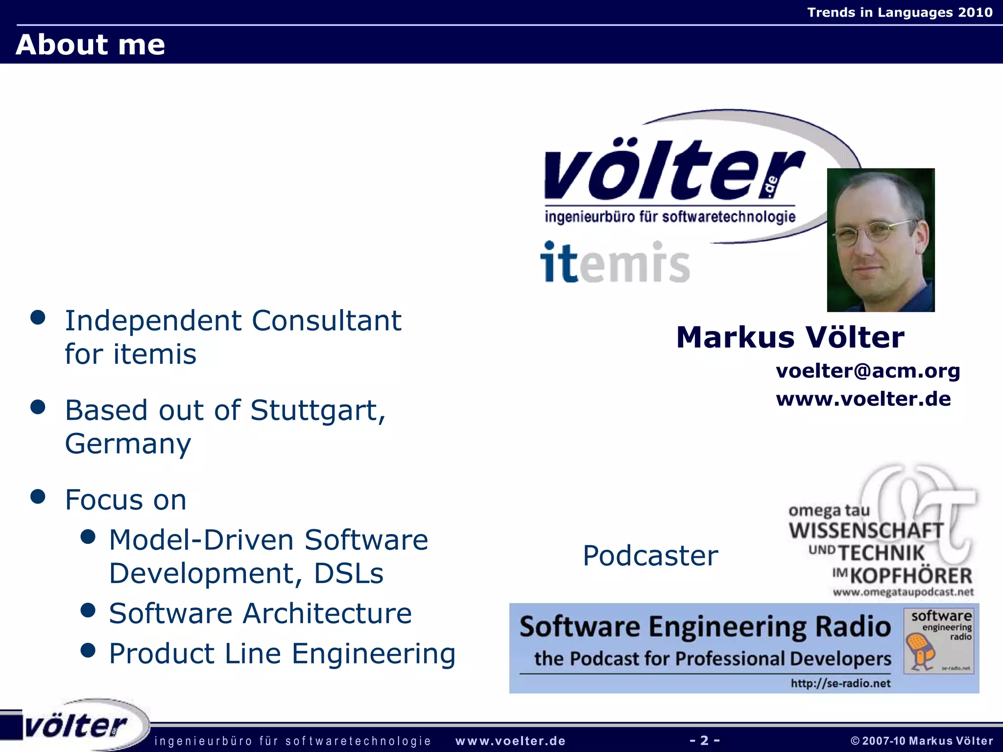 i n g e n i e u r b ü r o f ü r s o f t w a r e t e c h n o l o g i e w w w.voelter.de © 2007-10 Markus Völter
Trends in Languages 2010
- 2 -
Markus Völter
voelter@acm.org
www.voelter.de
• Independent Consultant
for itemis
• Based out of Stuttgart,
Germany
• Focus on
• Model-Driven Software
Development, DSLs
• Software Architecture
• Product Line Engineering
About me
- 2 -
Podcaster
 