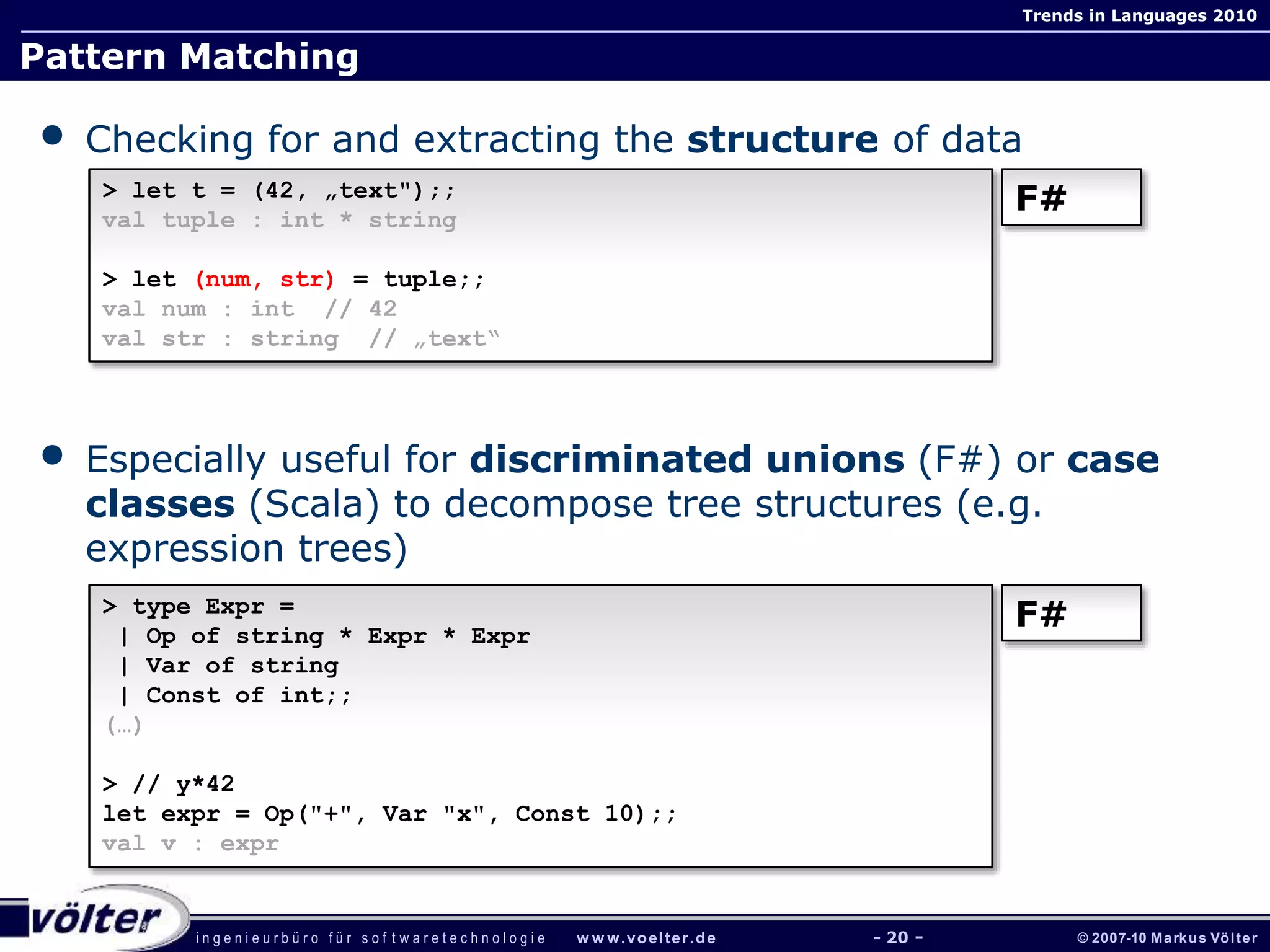 i n g e n i e u r b ü r o f ü r s o f t w a r e t e c h n o l o g i e w w w.voelter.de © 2007-10 Markus Völter
Trends in Languages 2010
- 20 -
Pattern Matching
• Checking for and extracting the structure of data
• Especially useful for discriminated unions (F#) or case
classes (Scala) to decompose tree structures (e.g.
expression trees)
> let t = (42, „text");;
val tuple : int * string
> let (num, str) = tuple;;
val num : int // 42
val str : string // „text“
F#
> type Expr =
| Op of string * Expr * Expr
| Var of string
| Const of int;;
(…)
> // y*42
let expr = Op("+", Var "x", Const 10);;
val v : expr
F#
 