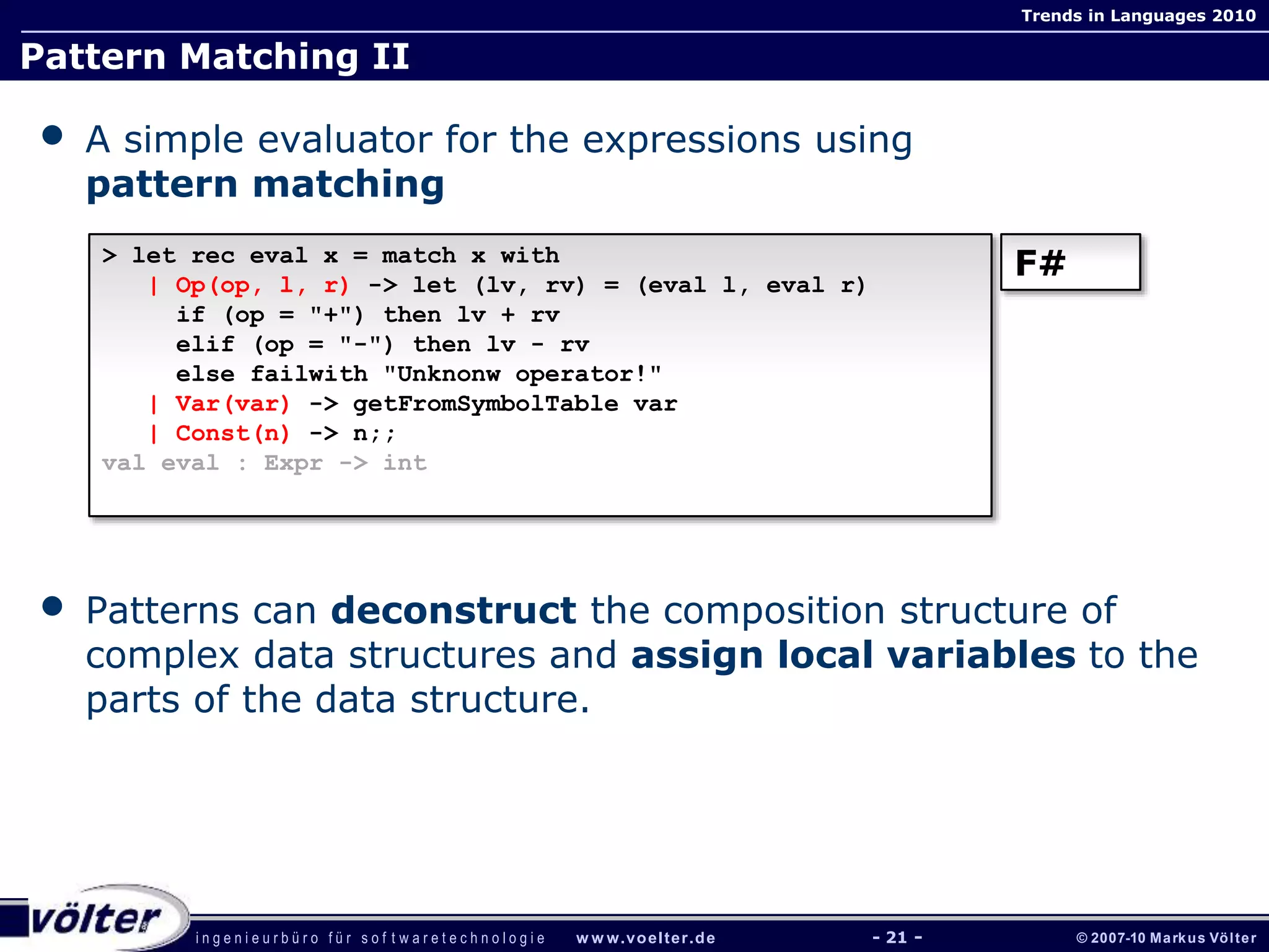 i n g e n i e u r b ü r o f ü r s o f t w a r e t e c h n o l o g i e w w w.voelter.de © 2007-10 Markus Völter
Trends in Languages 2010
- 21 -
Pattern Matching II
• A simple evaluator for the expressions using
pattern matching
• Patterns can deconstruct the composition structure of
complex data structures and assign local variables to the
parts of the data structure.
> let rec eval x = match x with
| Op(op, l, r) -> let (lv, rv) = (eval l, eval r)
if (op = "+") then lv + rv
elif (op = "-") then lv - rv
else failwith "Unknonw operator!"
| Var(var) -> getFromSymbolTable var
| Const(n) -> n;;
val eval : Expr -> int
F#
 