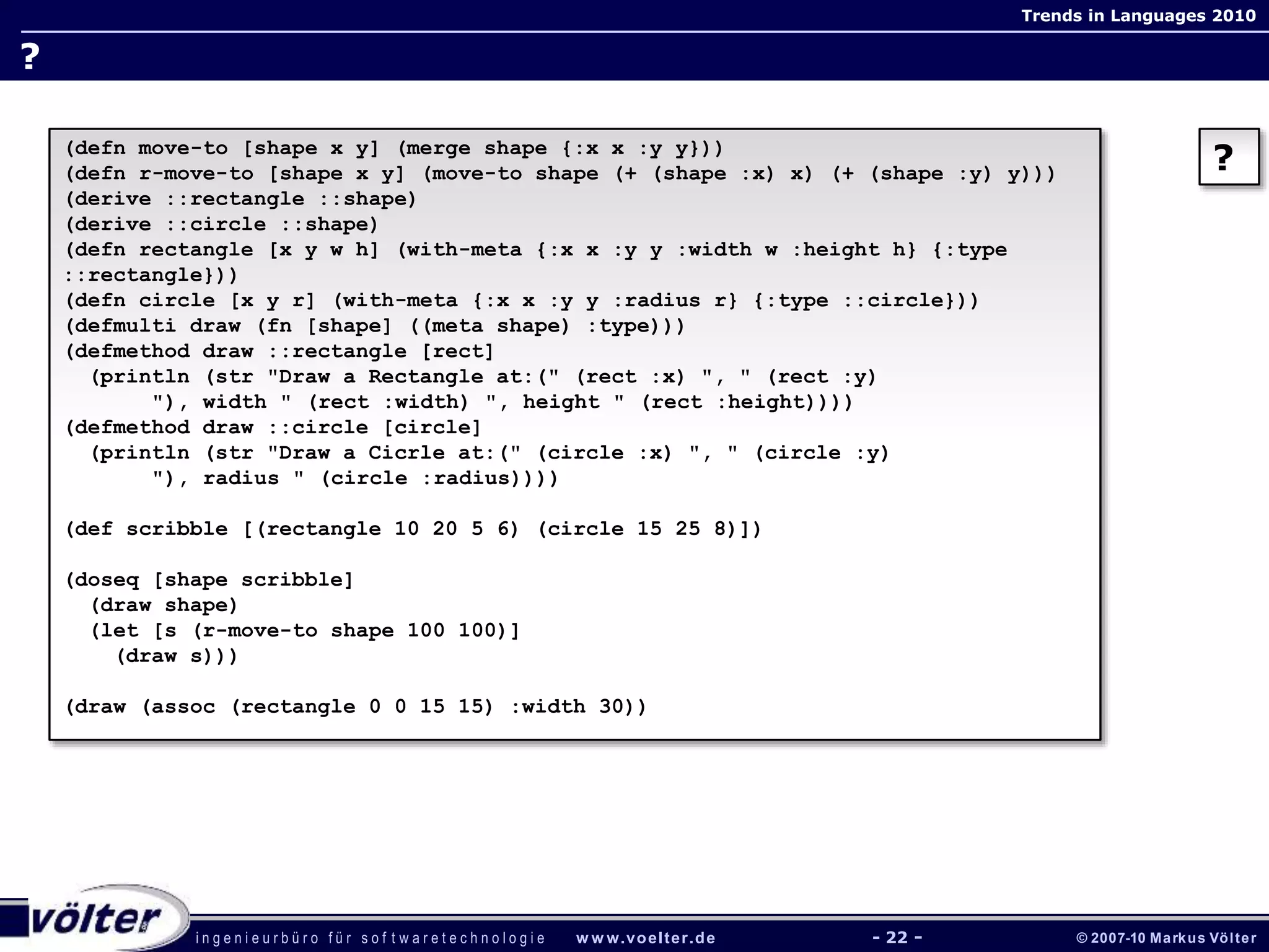 i n g e n i e u r b ü r o f ü r s o f t w a r e t e c h n o l o g i e w w w.voelter.de © 2007-10 Markus Völter
Trends in Languages 2010
- 22 -
?
?(defn move-to [shape x y] (merge shape {:x x :y y}))
(defn r-move-to [shape x y] (move-to shape (+ (shape :x) x) (+ (shape :y) y)))
(derive ::rectangle ::shape)
(derive ::circle ::shape)
(defn rectangle [x y w h] (with-meta {:x x :y y :width w :height h} {:type
::rectangle}))
(defn circle [x y r] (with-meta {:x x :y y :radius r} {:type ::circle}))
(defmulti draw (fn [shape] ((meta shape) :type)))
(defmethod draw ::rectangle [rect]
(println (str "Draw a Rectangle at:(" (rect :x) ", " (rect :y)
"), width " (rect :width) ", height " (rect :height))))
(defmethod draw ::circle [circle]
(println (str "Draw a Cicrle at:(" (circle :x) ", " (circle :y)
"), radius " (circle :radius))))
(def scribble [(rectangle 10 20 5 6) (circle 15 25 8)])
(doseq [shape scribble]
(draw shape)
(let [s (r-move-to shape 100 100)]
(draw s)))
(draw (assoc (rectangle 0 0 15 15) :width 30))
 