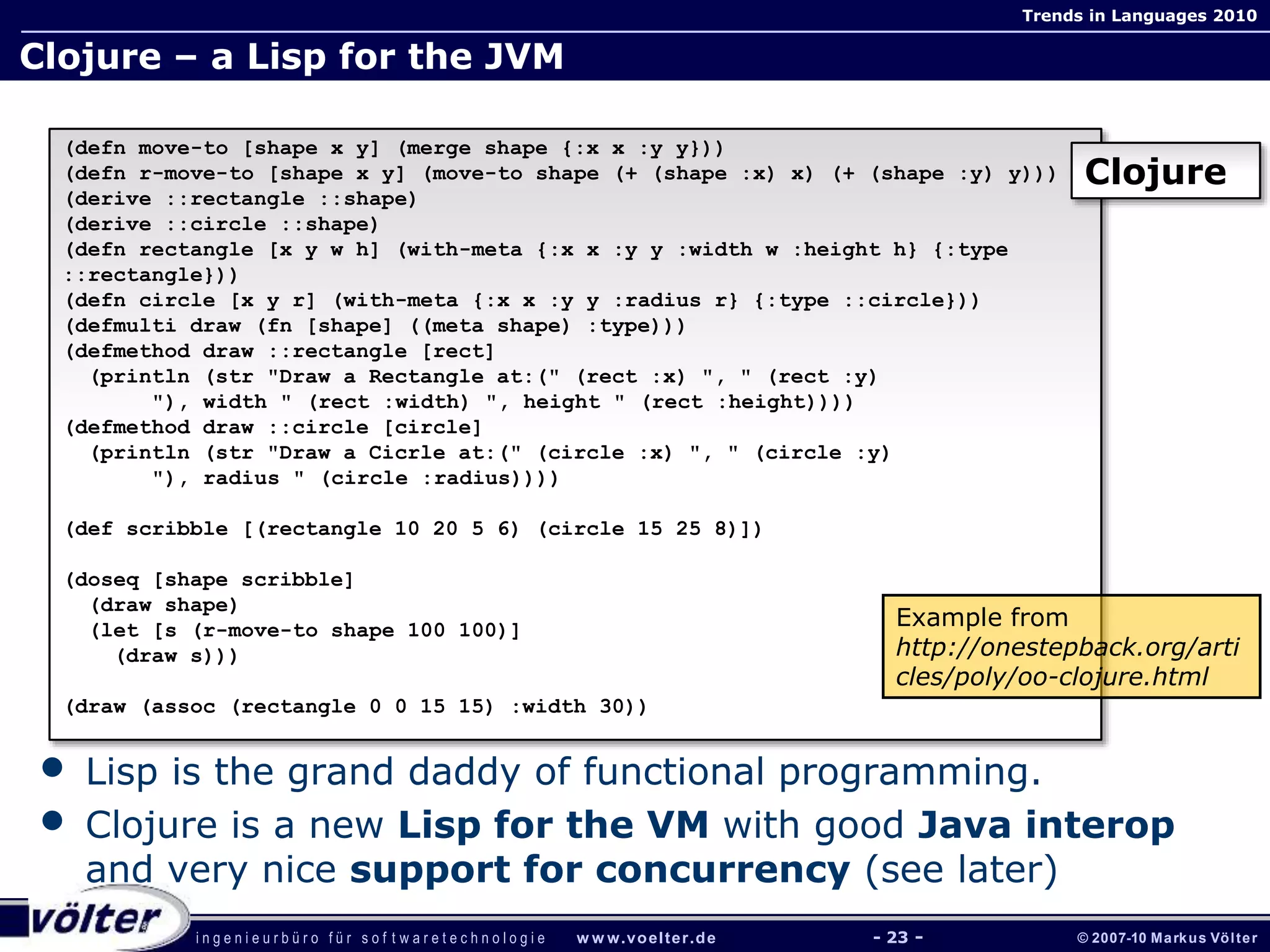 i n g e n i e u r b ü r o f ü r s o f t w a r e t e c h n o l o g i e w w w.voelter.de © 2007-10 Markus Völter
Trends in Languages 2010
- 23 -
Clojure – a Lisp for the JVM
(defn move-to [shape x y] (merge shape {:x x :y y}))
(defn r-move-to [shape x y] (move-to shape (+ (shape :x) x) (+ (shape :y) y)))
(derive ::rectangle ::shape)
(derive ::circle ::shape)
(defn rectangle [x y w h] (with-meta {:x x :y y :width w :height h} {:type
::rectangle}))
(defn circle [x y r] (with-meta {:x x :y y :radius r} {:type ::circle}))
(defmulti draw (fn [shape] ((meta shape) :type)))
(defmethod draw ::rectangle [rect]
(println (str "Draw a Rectangle at:(" (rect :x) ", " (rect :y)
"), width " (rect :width) ", height " (rect :height))))
(defmethod draw ::circle [circle]
(println (str "Draw a Cicrle at:(" (circle :x) ", " (circle :y)
"), radius " (circle :radius))))
(def scribble [(rectangle 10 20 5 6) (circle 15 25 8)])
(doseq [shape scribble]
(draw shape)
(let [s (r-move-to shape 100 100)]
(draw s)))
(draw (assoc (rectangle 0 0 15 15) :width 30))
Clojure
Example from
http://onestepback.org/arti
cles/poly/oo-clojure.html
• Lisp is the grand daddy of functional programming.
• Clojure is a new Lisp for the VM with good Java interop
and very nice support for concurrency (see later)
 