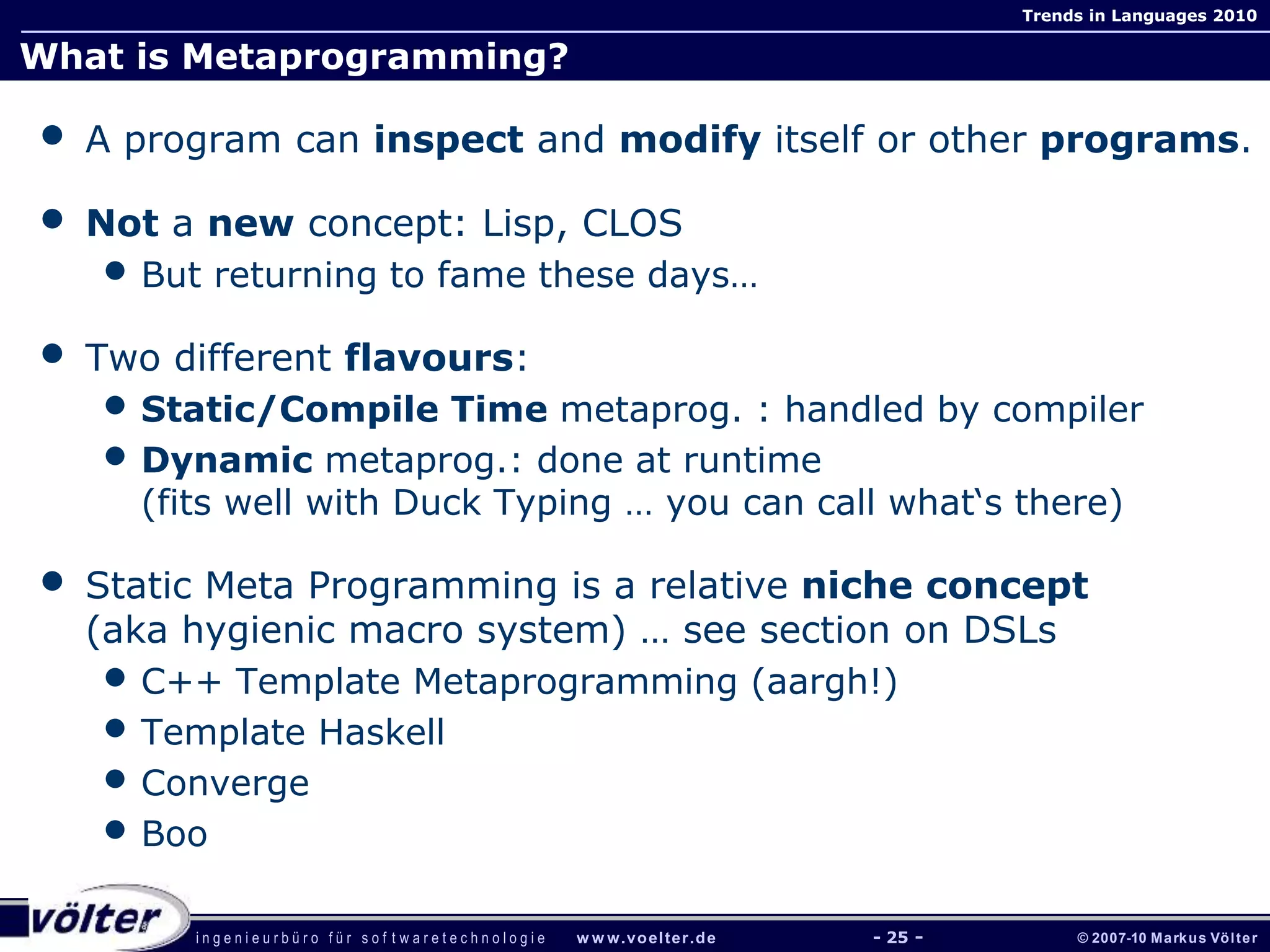 i n g e n i e u r b ü r o f ü r s o f t w a r e t e c h n o l o g i e w w w.voelter.de © 2007-10 Markus Völter
Trends in Languages 2010
- 25 -
What is Metaprogramming?
• A program can inspect and modify itself or other programs.
• Not a new concept: Lisp, CLOS
• But returning to fame these days…
• Two different flavours:
• Static/Compile Time metaprog. : handled by compiler
• Dynamic metaprog.: done at runtime
(fits well with Duck Typing … you can call what‘s there)
• Static Meta Programming is a relative niche concept
(aka hygienic macro system) … see section on DSLs
• C++ Template Metaprogramming (aargh!)
• Template Haskell
• Converge
• Boo
 