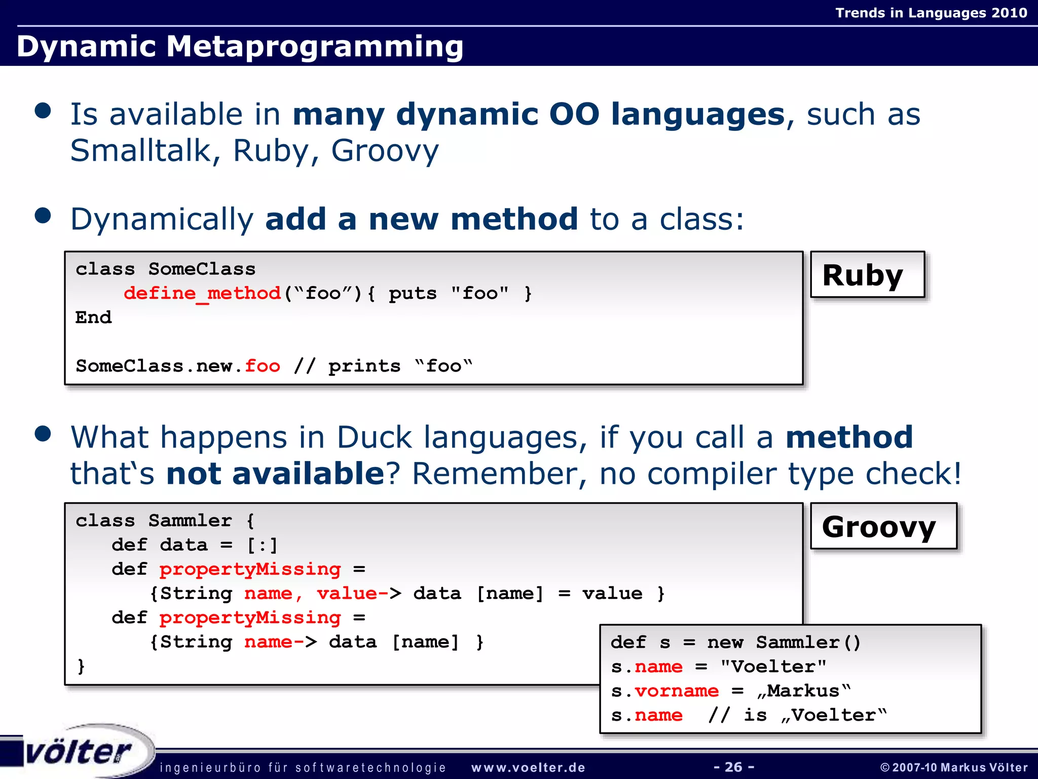 i n g e n i e u r b ü r o f ü r s o f t w a r e t e c h n o l o g i e w w w.voelter.de © 2007-10 Markus Völter
Trends in Languages 2010
- 26 -
Dynamic Metaprogramming
• Is available in many dynamic OO languages, such as
Smalltalk, Ruby, Groovy
• Dynamically add a new method to a class:
• What happens in Duck languages, if you call a method
that‘s not available? Remember, no compiler type check!
class SomeClass
define_method(“foo”){ puts "foo" }
End
SomeClass.new.foo // prints “foo“
Ruby
class Sammler {
def data = [:]
def propertyMissing =
{String name, value-> data [name] = value }
def propertyMissing =
{String name-> data [name] }
}
Groovy
def s = new Sammler()
s.name = "Voelter"
s.vorname = „Markus“
s.name // is „Voelter“
 