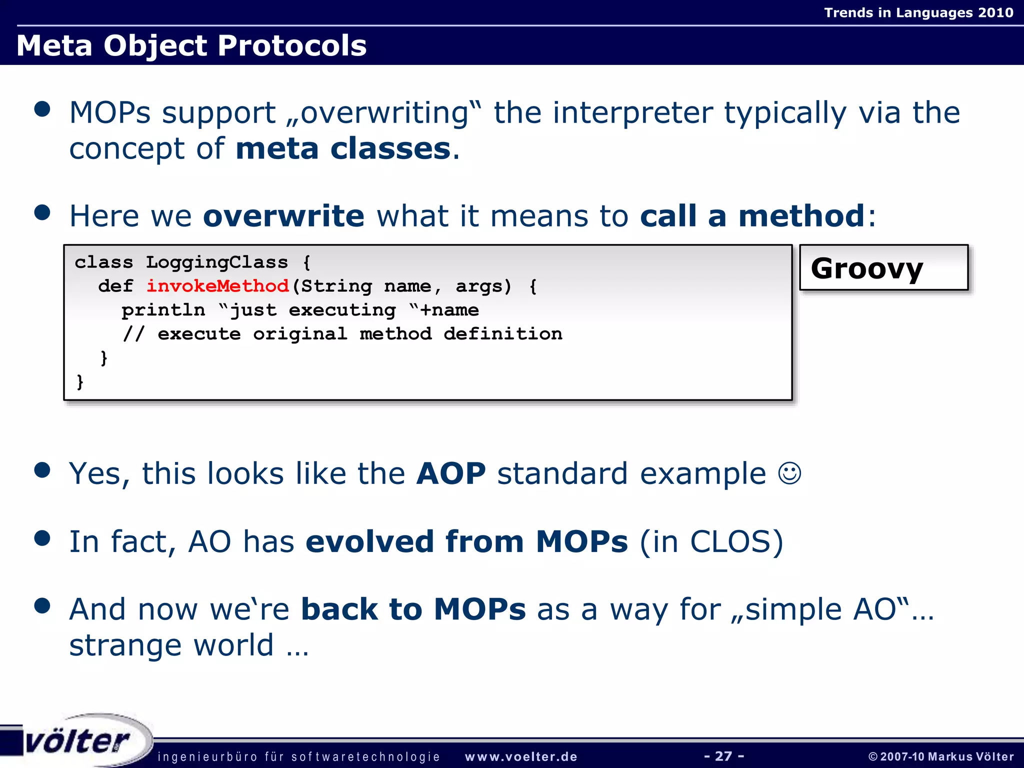 i n g e n i e u r b ü r o f ü r s o f t w a r e t e c h n o l o g i e w w w.voelter.de © 2007-10 Markus Völter
Trends in Languages 2010
- 27 -
Meta Object Protocols
• MOPs support „overwriting“ the interpreter typically via the
concept of meta classes.
• Here we overwrite what it means to call a method:
• Yes, this looks like the AOP standard example 
• In fact, AO has evolved from MOPs (in CLOS)
• And now we‘re back to MOPs as a way for „simple AO“…
strange world …
class LoggingClass {
def invokeMethod(String name, args) {
println “just executing “+name
// execute original method definition
}
}
Groovy
 