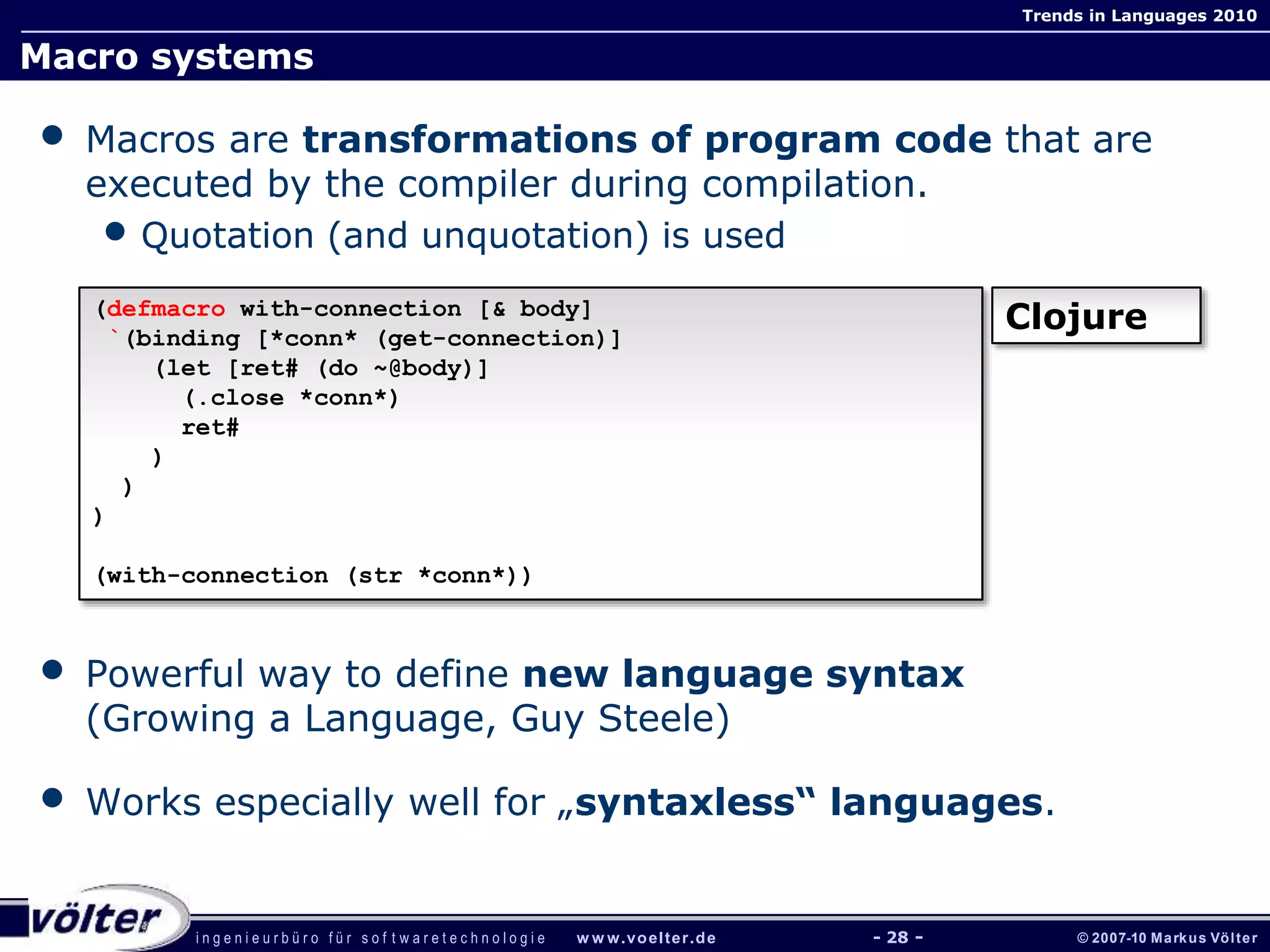 i n g e n i e u r b ü r o f ü r s o f t w a r e t e c h n o l o g i e w w w.voelter.de © 2007-10 Markus Völter
Trends in Languages 2010
- 28 -
Macro systems
• Macros are transformations of program code that are
executed by the compiler during compilation.
• Quotation (and unquotation) is used
• Powerful way to define new language syntax
(Growing a Language, Guy Steele)
• Works especially well for „syntaxless“ languages.
(defmacro with-connection [& body]
`(binding [*conn* (get-connection)]
(let [ret# (do ~@body)]
(.close *conn*)
ret#
)
)
)
(with-connection (str *conn*))
Clojure
 