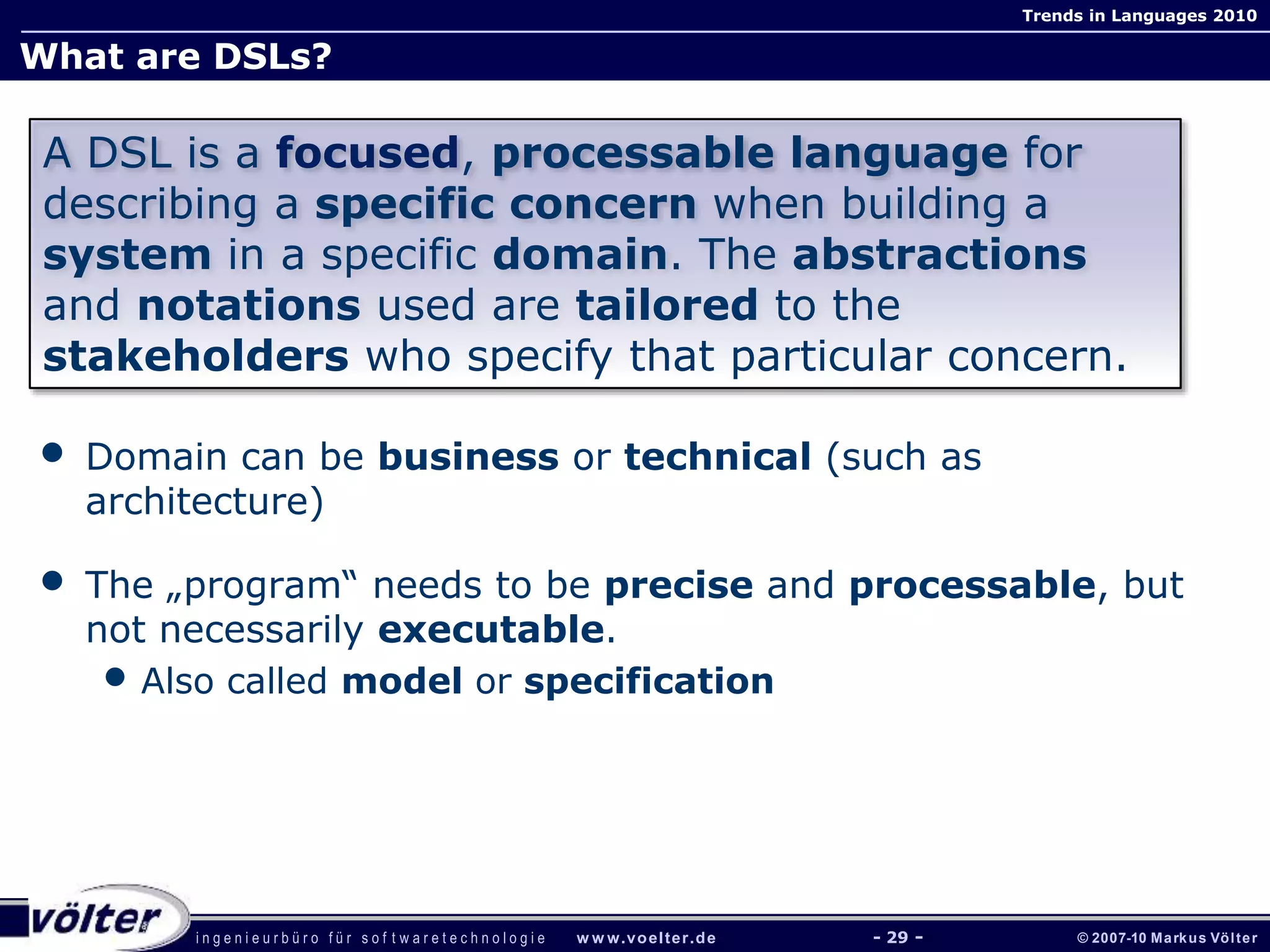 i n g e n i e u r b ü r o f ü r s o f t w a r e t e c h n o l o g i e w w w.voelter.de © 2007-10 Markus Völter
Trends in Languages 2010
- 29 -
What are DSLs?
• Domain can be business or technical (such as
architecture)
• The „program“ needs to be precise and processable, but
not necessarily executable.
• Also called model or specification
A DSL is a focused, processable language for
describing a specific concern when building a
system in a specific domain. The abstractions
and notations used are tailored to the
stakeholders who specify that particular concern.
 