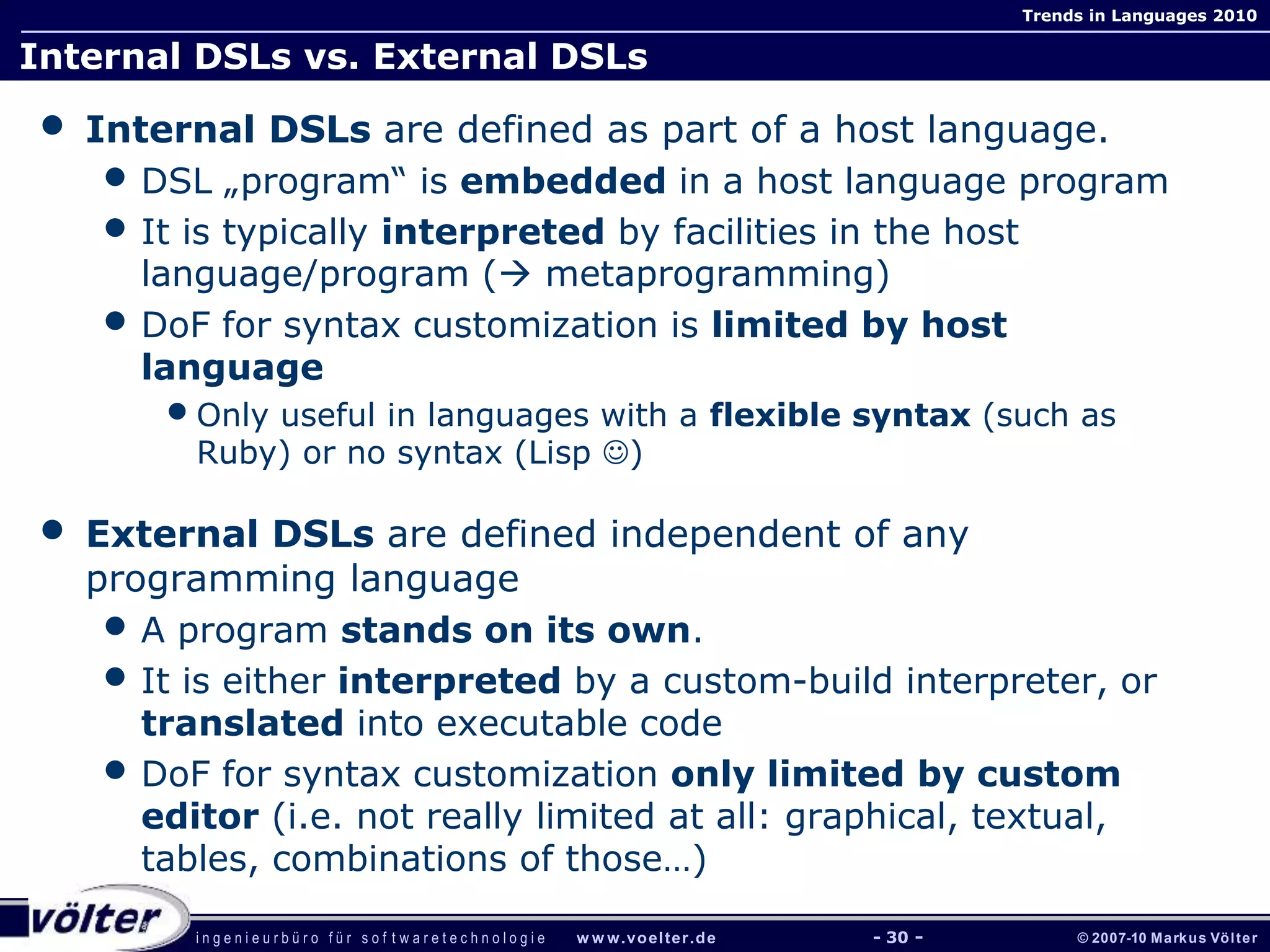 i n g e n i e u r b ü r o f ü r s o f t w a r e t e c h n o l o g i e w w w.voelter.de © 2007-10 Markus Völter
Trends in Languages 2010
- 30 -
Internal DSLs vs. External DSLs
• Internal DSLs are defined as part of a host language.
• DSL „program“ is embedded in a host language program
• It is typically interpreted by facilities in the host
language/program ( metaprogramming)
• DoF for syntax customization is limited by host
language
•Only useful in languages with a flexible syntax (such as
Ruby) or no syntax (Lisp )
• External DSLs are defined independent of any
programming language
• A program stands on its own.
• It is either interpreted by a custom-build interpreter, or
translated into executable code
• DoF for syntax customization only limited by custom
editor (i.e. not really limited at all: graphical, textual,
tables, combinations of those…)
 