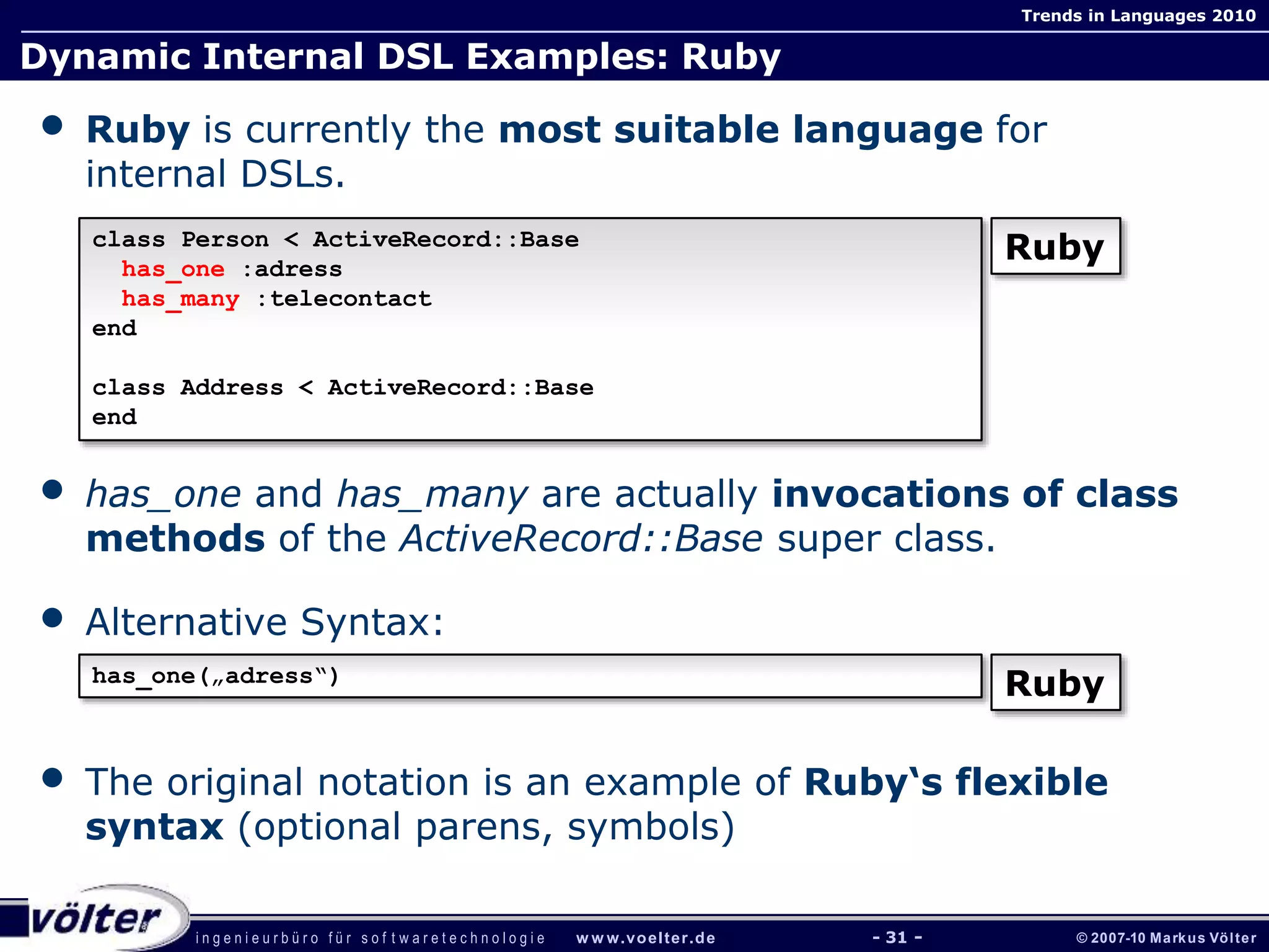i n g e n i e u r b ü r o f ü r s o f t w a r e t e c h n o l o g i e w w w.voelter.de © 2007-10 Markus Völter
Trends in Languages 2010
- 31 -
Dynamic Internal DSL Examples: Ruby
• Ruby is currently the most suitable language for
internal DSLs.
• has_one and has_many are actually invocations of class
methods of the ActiveRecord::Base super class.
• Alternative Syntax:
• The original notation is an example of Ruby‘s flexible
syntax (optional parens, symbols)
class Person < ActiveRecord::Base
has_one :adress
has_many :telecontact
end
class Address < ActiveRecord::Base
end
Ruby
has_one(„adress“)
Ruby
 