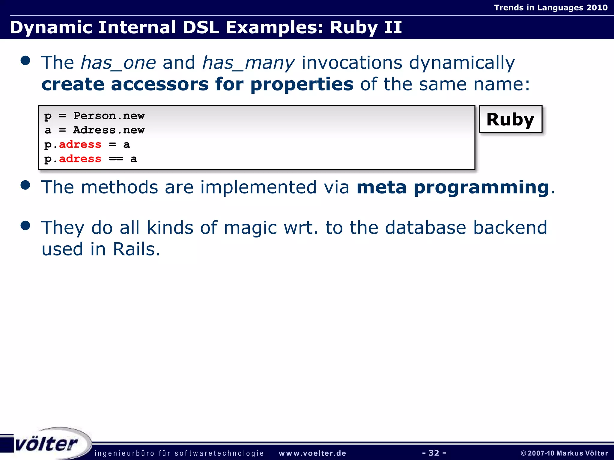 i n g e n i e u r b ü r o f ü r s o f t w a r e t e c h n o l o g i e w w w.voelter.de © 2007-10 Markus Völter
Trends in Languages 2010
- 32 -
Dynamic Internal DSL Examples: Ruby II
• The has_one and has_many invocations dynamically
create accessors for properties of the same name:
• The methods are implemented via meta programming.
• They do all kinds of magic wrt. to the database backend
used in Rails.
p = Person.new
a = Adress.new
p.adress = a
p.adress == a
Ruby
 