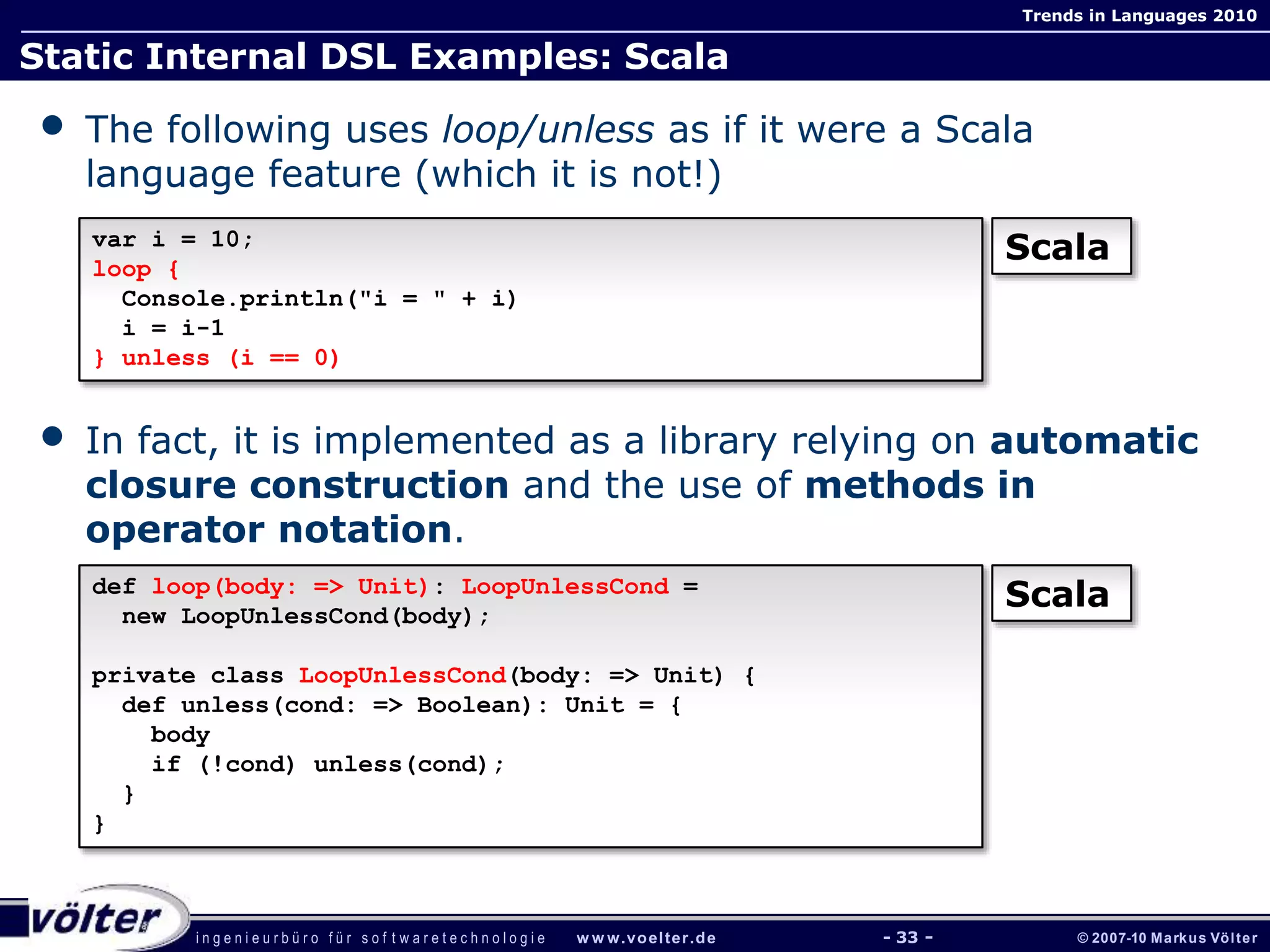 i n g e n i e u r b ü r o f ü r s o f t w a r e t e c h n o l o g i e w w w.voelter.de © 2007-10 Markus Völter
Trends in Languages 2010
- 33 -
Static Internal DSL Examples: Scala
• The following uses loop/unless as if it were a Scala
language feature (which it is not!)
• In fact, it is implemented as a library relying on automatic
closure construction and the use of methods in
operator notation.
var i = 10;
loop {
Console.println("i = " + i)
i = i-1
} unless (i == 0)
Scala
def loop(body: => Unit): LoopUnlessCond =
new LoopUnlessCond(body);
private class LoopUnlessCond(body: => Unit) {
def unless(cond: => Boolean): Unit = {
body
if (!cond) unless(cond);
}
}
Scala
 