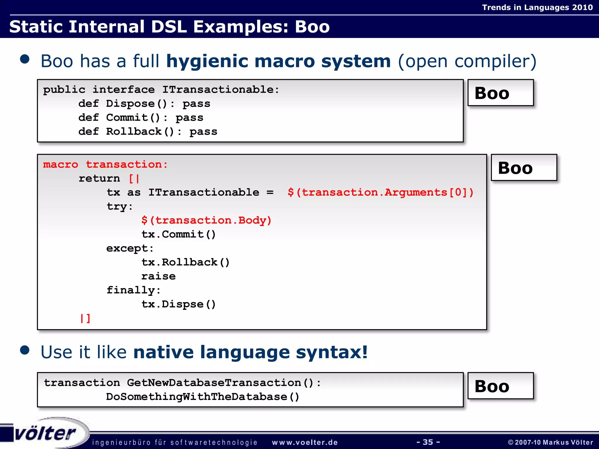 i n g e n i e u r b ü r o f ü r s o f t w a r e t e c h n o l o g i e w w w.voelter.de © 2007-10 Markus Völter
Trends in Languages 2010
- 35 -
Static Internal DSL Examples: Boo
• Boo has a full hygienic macro system (open compiler)
• Use it like native language syntax!
public interface ITransactionable:
def Dispose(): pass
def Commit(): pass
def Rollback(): pass
Boo
macro transaction:
return [|
tx as ITransactionable = $(transaction.Arguments[0])
try:
$(transaction.Body)
tx.Commit()
except:
tx.Rollback()
raise
finally:
tx.Dispse()
|]
Boo
transaction GetNewDatabaseTransaction():
DoSomethingWithTheDatabase()
Boo
 