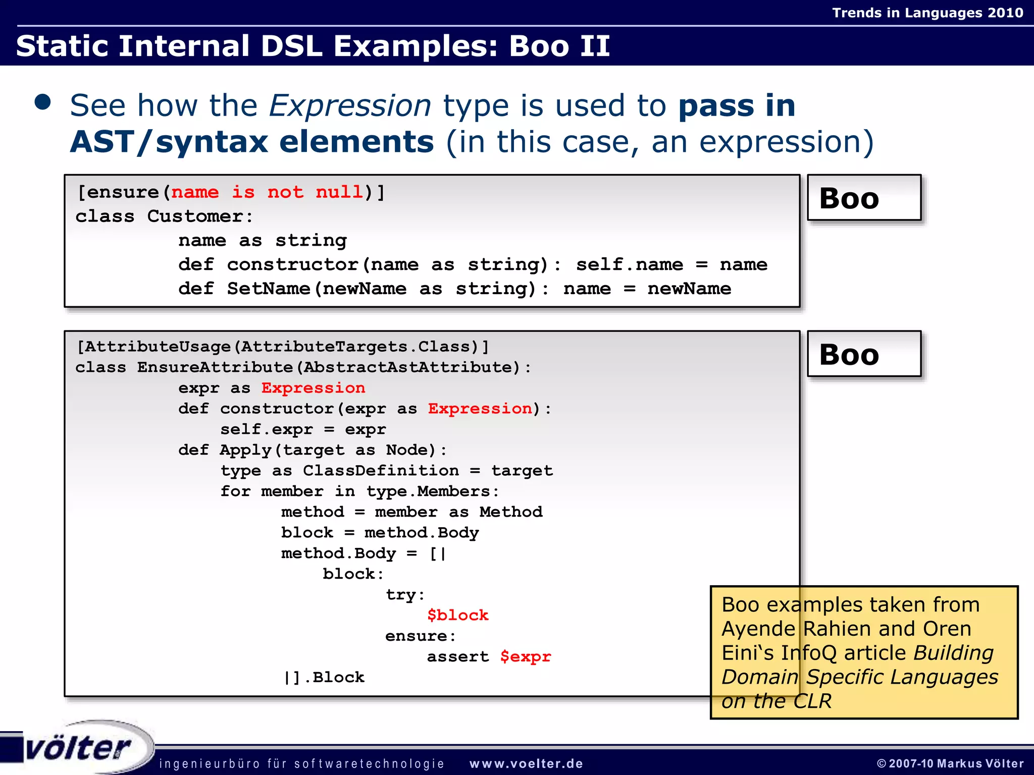 i n g e n i e u r b ü r o f ü r s o f t w a r e t e c h n o l o g i e w w w.voelter.de © 2007-10 Markus Völter
Trends in Languages 2010
Static Internal DSL Examples: Boo II
• See how the Expression type is used to pass in
AST/syntax elements (in this case, an expression)
[ensure(name is not null)]
class Customer:
name as string
def constructor(name as string): self.name = name
def SetName(newName as string): name = newName
Boo
[AttributeUsage(AttributeTargets.Class)]
class EnsureAttribute(AbstractAstAttribute):
expr as Expression
def constructor(expr as Expression):
self.expr = expr
def Apply(target as Node):
type as ClassDefinition = target
for member in type.Members:
method = member as Method
block = method.Body
method.Body = [|
block:
try:
$block
ensure:
assert $expr
|].Block
Boo
Boo examples taken from
Ayende Rahien and Oren
Eini‘s InfoQ article Building
Domain Specific Languages
on the CLR
 