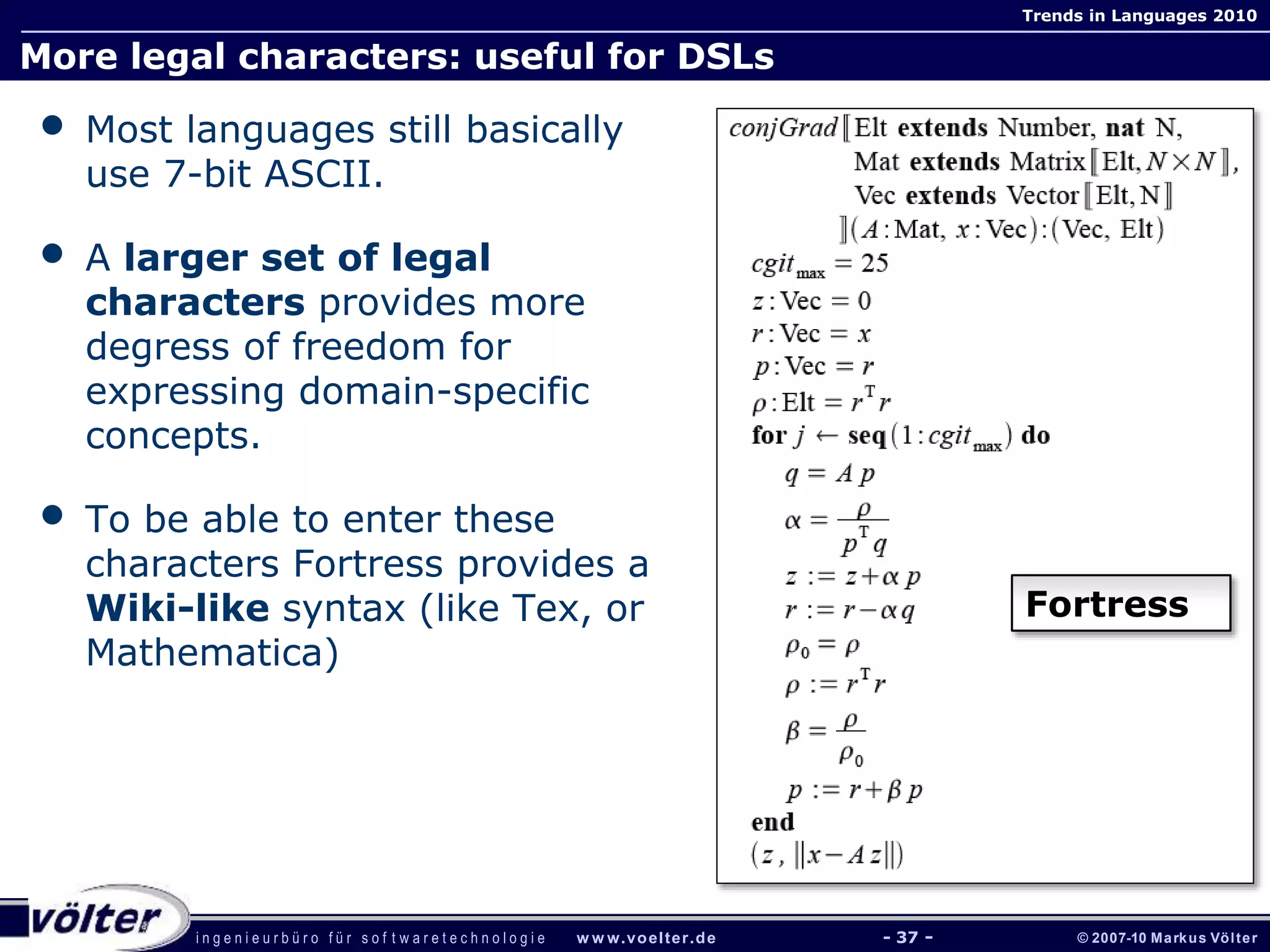 i n g e n i e u r b ü r o f ü r s o f t w a r e t e c h n o l o g i e w w w.voelter.de © 2007-10 Markus Völter
Trends in Languages 2010
- 37 -
More legal characters: useful for DSLs
• Most languages still basically
use 7-bit ASCII.
• A larger set of legal
characters provides more
degress of freedom for
expressing domain-specific
concepts.
• To be able to enter these
characters Fortress provides a
Wiki-like syntax (like Tex, or
Mathematica)
Fortress
 