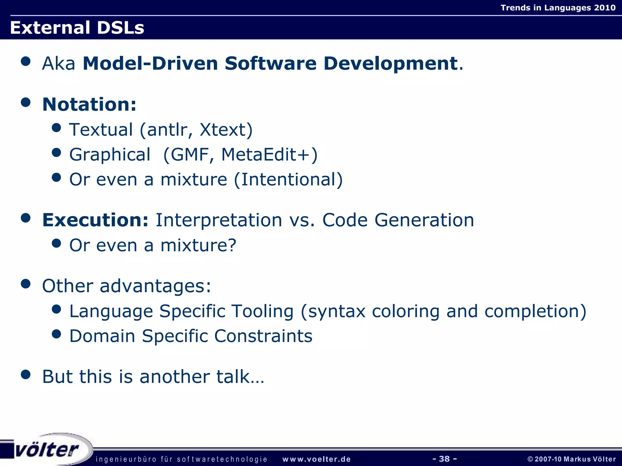 i n g e n i e u r b ü r o f ü r s o f t w a r e t e c h n o l o g i e w w w.voelter.de © 2007-10 Markus Völter
Trends in Languages 2010
- 38 -
External DSLs
• Aka Model-Driven Software Development.
• Notation:
• Textual (antlr, Xtext)
• Graphical (GMF, MetaEdit+)
• Or even a mixture (Intentional)
• Execution: Interpretation vs. Code Generation
• Or even a mixture?
• Other advantages:
• Language Specific Tooling (syntax coloring and completion)
• Domain Specific Constraints
• But this is another talk…
 