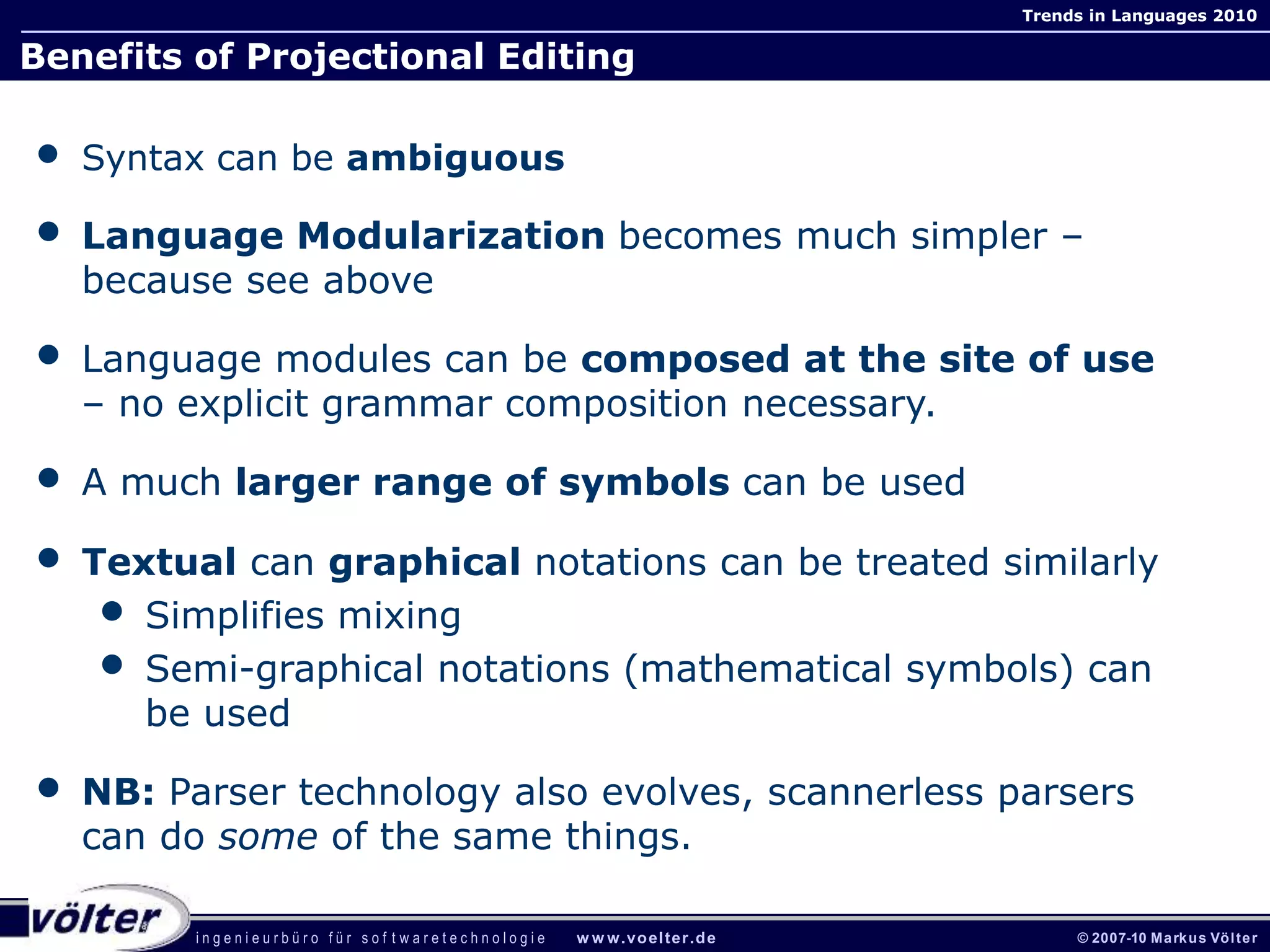 i n g e n i e u r b ü r o f ü r s o f t w a r e t e c h n o l o g i e w w w.voelter.de © 2007-10 Markus Völter
Trends in Languages 2010
Benefits of Projectional Editing
• Syntax can be ambiguous
• Language Modularization becomes much simpler –
because see above
• Language modules can be composed at the site of use
– no explicit grammar composition necessary.
• A much larger range of symbols can be used
• Textual can graphical notations can be treated similarly
• Simplifies mixing
• Semi-graphical notations (mathematical symbols) can
be used
• NB: Parser technology also evolves, scannerless parsers
can do some of the same things.
 