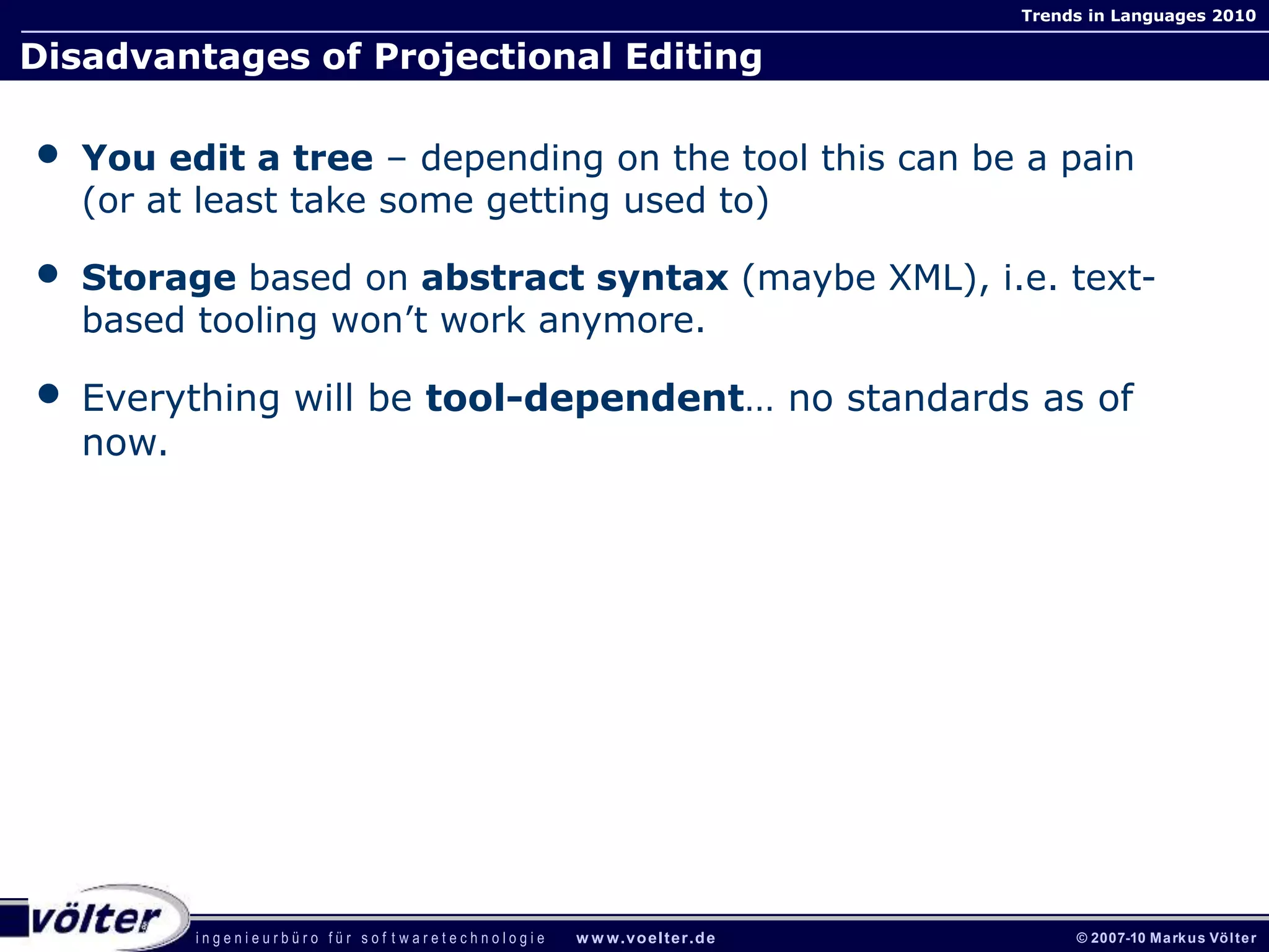 i n g e n i e u r b ü r o f ü r s o f t w a r e t e c h n o l o g i e w w w.voelter.de © 2007-10 Markus Völter
Trends in Languages 2010
Disadvantages of Projectional Editing
• You edit a tree – depending on the tool this can be a pain
(or at least take some getting used to)
• Storage based on abstract syntax (maybe XML), i.e. text-
based tooling won’t work anymore.
• Everything will be tool-dependent… no standards as of
now.
 
