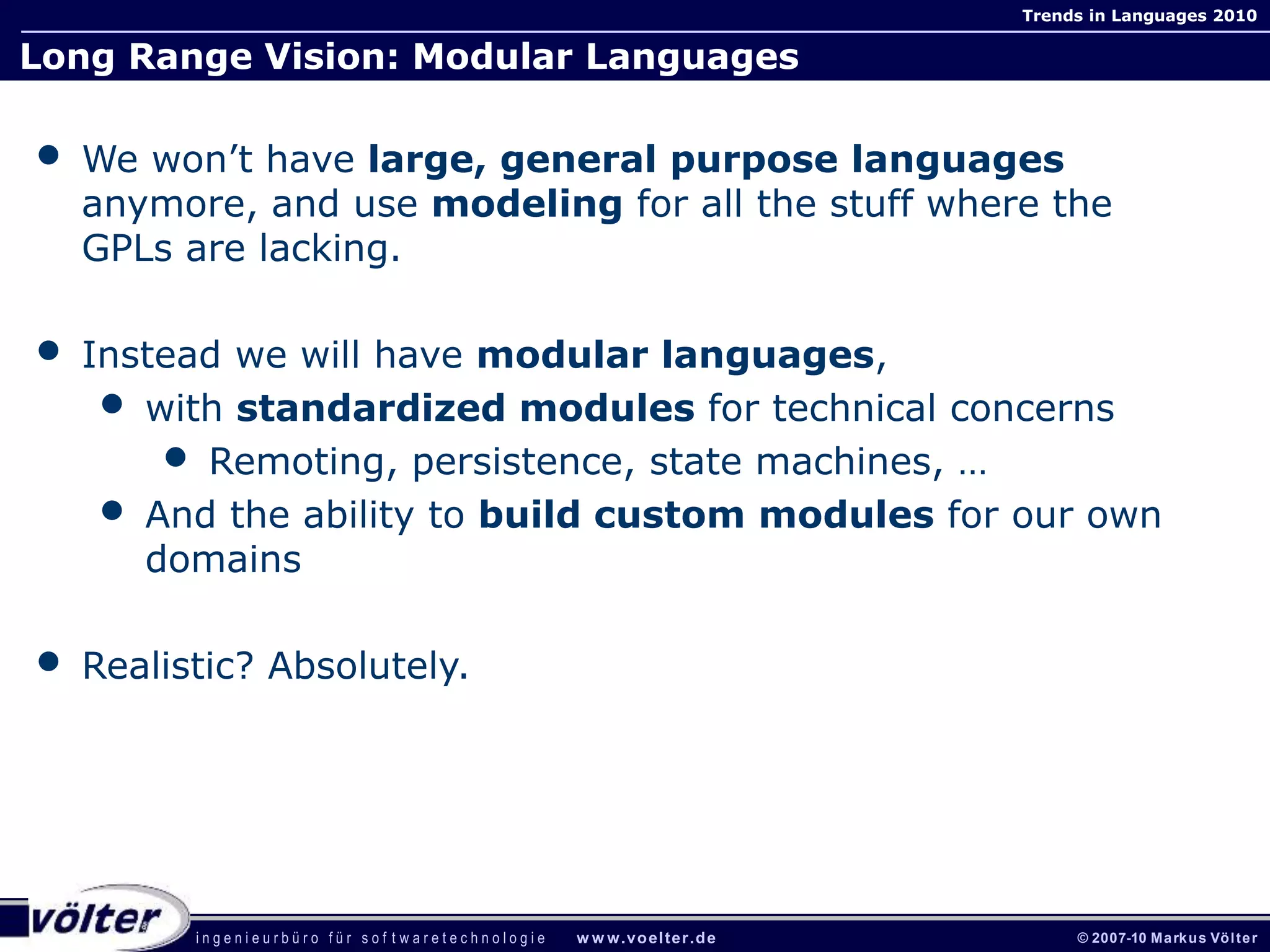 i n g e n i e u r b ü r o f ü r s o f t w a r e t e c h n o l o g i e w w w.voelter.de © 2007-10 Markus Völter
Trends in Languages 2010
Long Range Vision: Modular Languages
• We won’t have large, general purpose languages
anymore, and use modeling for all the stuff where the
GPLs are lacking.
• Instead we will have modular languages,
• with standardized modules for technical concerns
• Remoting, persistence, state machines, …
• And the ability to build custom modules for our own
domains
• Realistic? Absolutely.
 