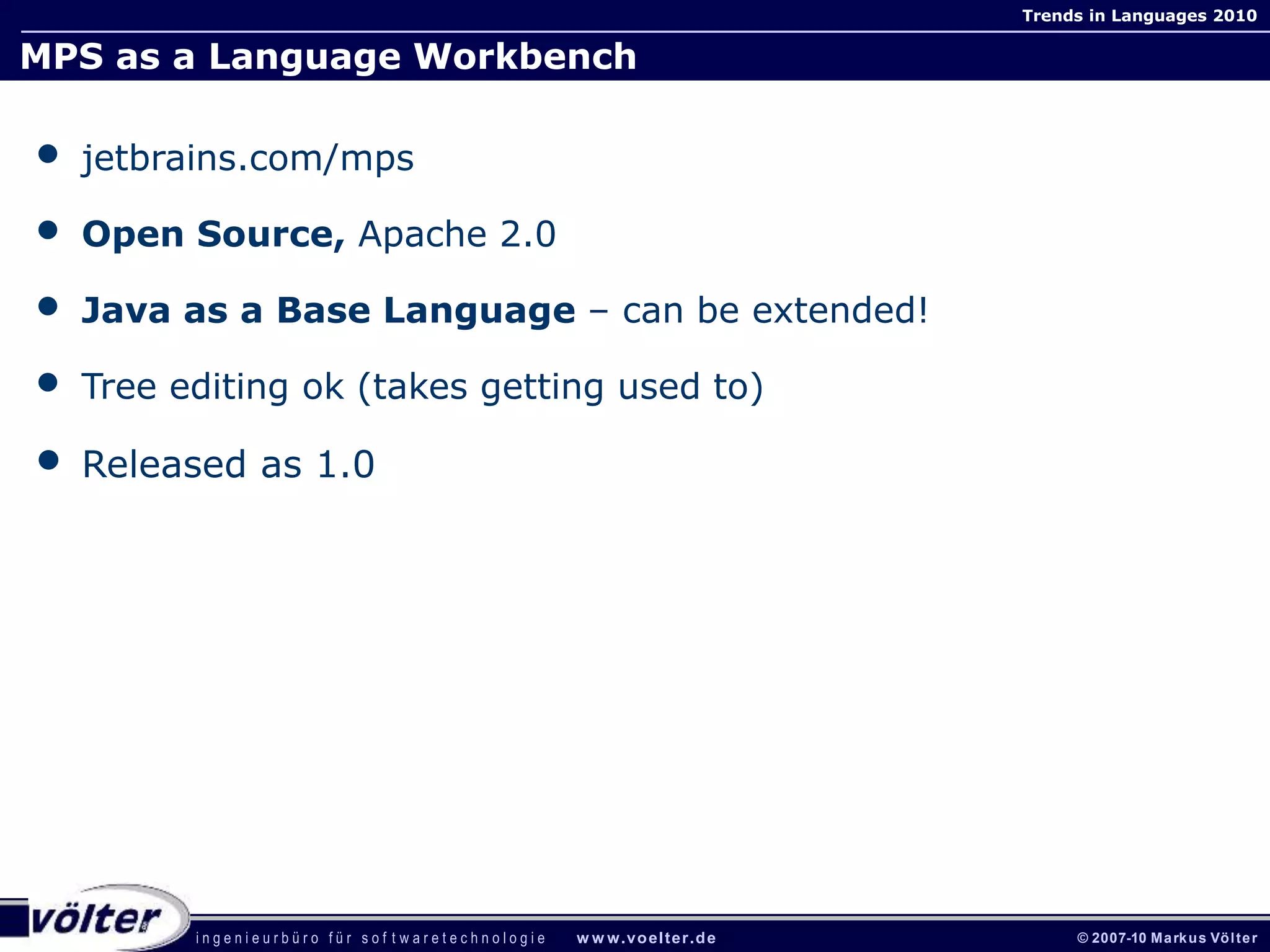 i n g e n i e u r b ü r o f ü r s o f t w a r e t e c h n o l o g i e w w w.voelter.de © 2007-10 Markus Völter
Trends in Languages 2010
MPS as a Language Workbench
• jetbrains.com/mps
• Open Source, Apache 2.0
• Java as a Base Language – can be extended!
• Tree editing ok (takes getting used to)
• Released as 1.0
 
