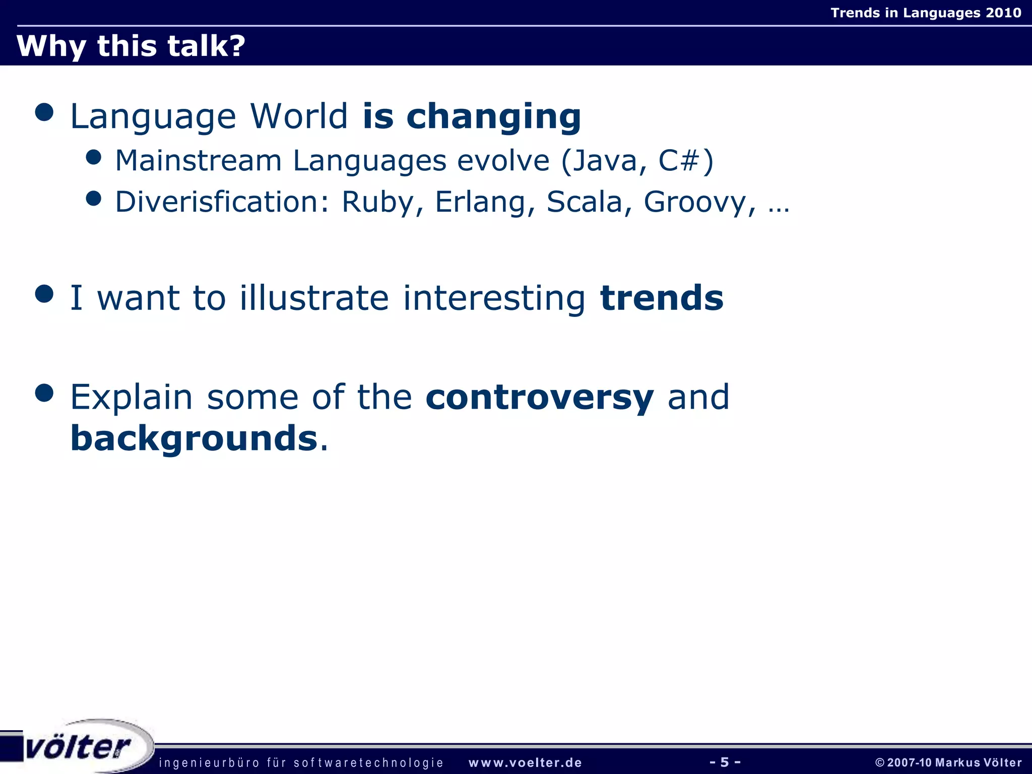 i n g e n i e u r b ü r o f ü r s o f t w a r e t e c h n o l o g i e w w w.voelter.de © 2007-10 Markus Völter
Trends in Languages 2010
- 5 -
Why this talk?
• Language World is changing
• Mainstream Languages evolve (Java, C#)
• Diverisfication: Ruby, Erlang, Scala, Groovy, …
• I want to illustrate interesting trends
• Explain some of the controversy and
backgrounds.
 