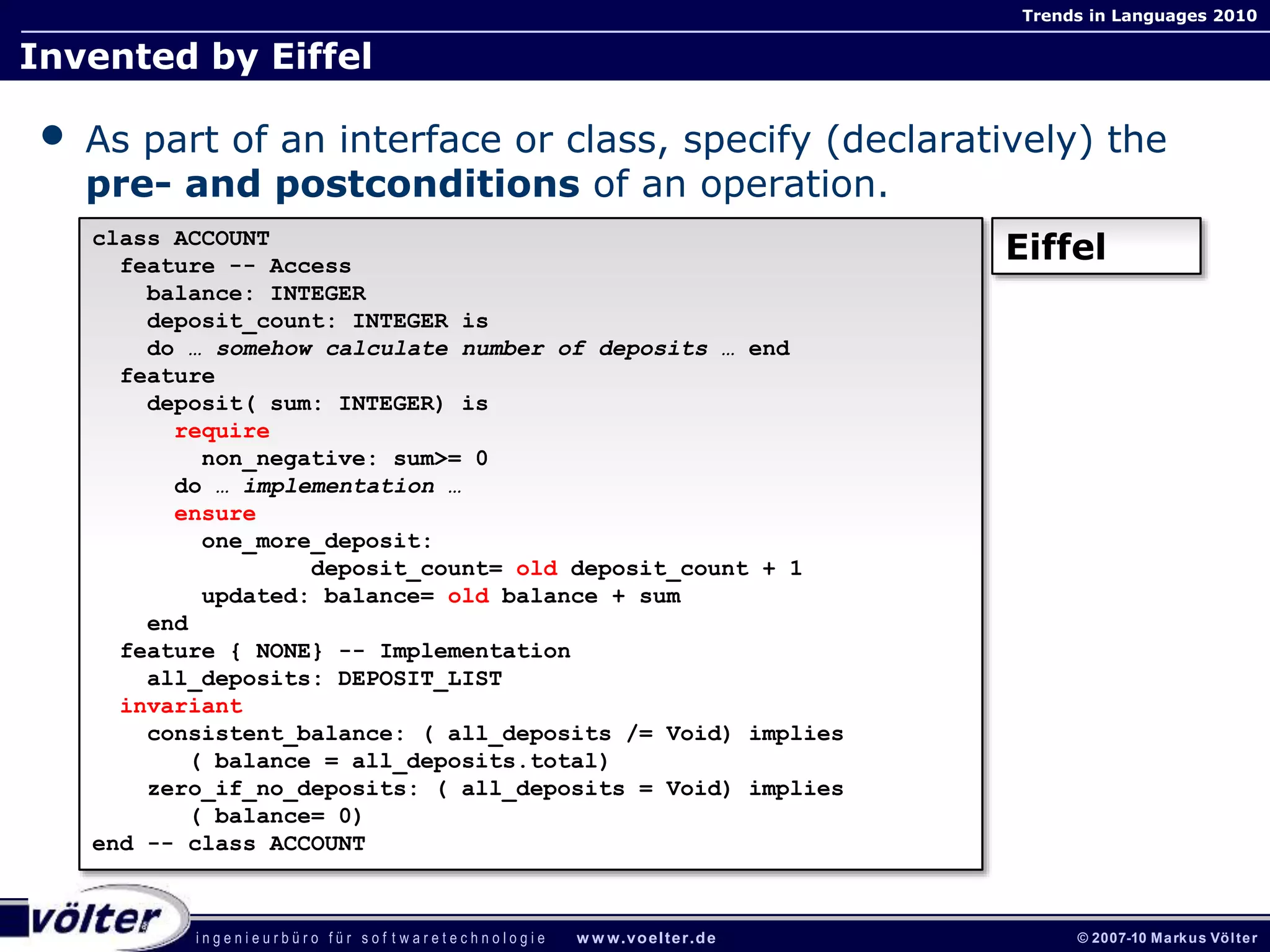 i n g e n i e u r b ü r o f ü r s o f t w a r e t e c h n o l o g i e w w w.voelter.de © 2007-10 Markus Völter
Trends in Languages 2010
- 55 -
Invented by Eiffel
• As part of an interface or class, specify (declaratively) the
pre- and postconditions of an operation.
class ACCOUNT
feature -- Access
balance: INTEGER
deposit_count: INTEGER is
do … somehow calculate number of deposits … end
feature
deposit( sum: INTEGER) is
require
non_negative: sum>= 0
do … implementation …
ensure
one_more_deposit:
deposit_count= old deposit_count + 1
updated: balance= old balance + sum
end
feature { NONE} -- Implementation
all_deposits: DEPOSIT_LIST
invariant
consistent_balance: ( all_deposits /= Void) implies
( balance = all_deposits.total)
zero_if_no_deposits: ( all_deposits = Void) implies
( balance= 0)
end -- class ACCOUNT
Eiffel
 
