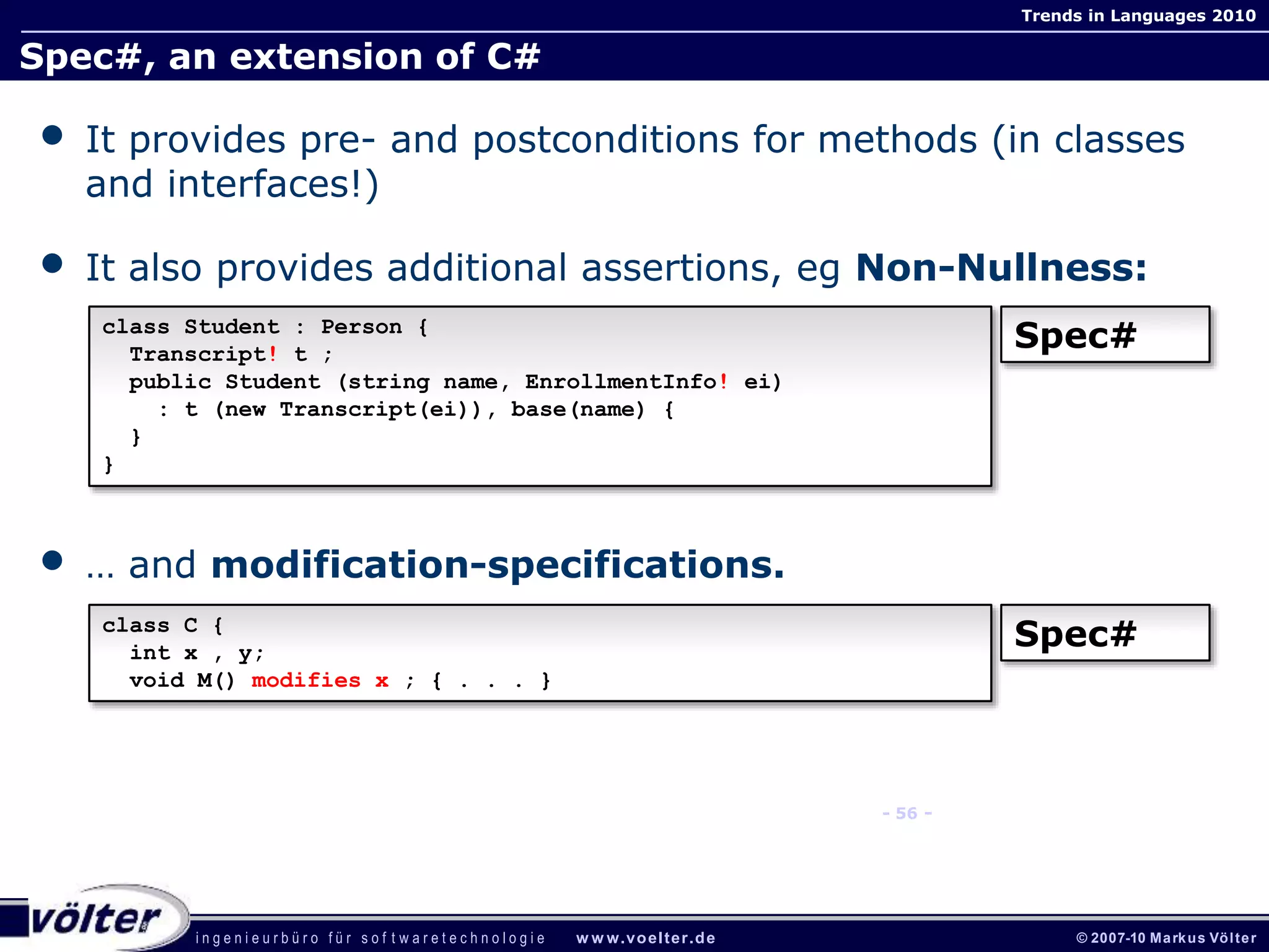 i n g e n i e u r b ü r o f ü r s o f t w a r e t e c h n o l o g i e w w w.voelter.de © 2007-10 Markus Völter
Trends in Languages 2010
- 56 -
Spec#, an extension of C#
• It provides pre- and postconditions for methods (in classes
and interfaces!)
• It also provides additional assertions, eg Non-Nullness:
• … and modification-specifications.
class Student : Person {
Transcript! t ;
public Student (string name, EnrollmentInfo! ei)
: t (new Transcript(ei)), base(name) {
}
}
Spec#
class C {
int x , y;
void M() modifies x ; { . . . }
Spec#
 