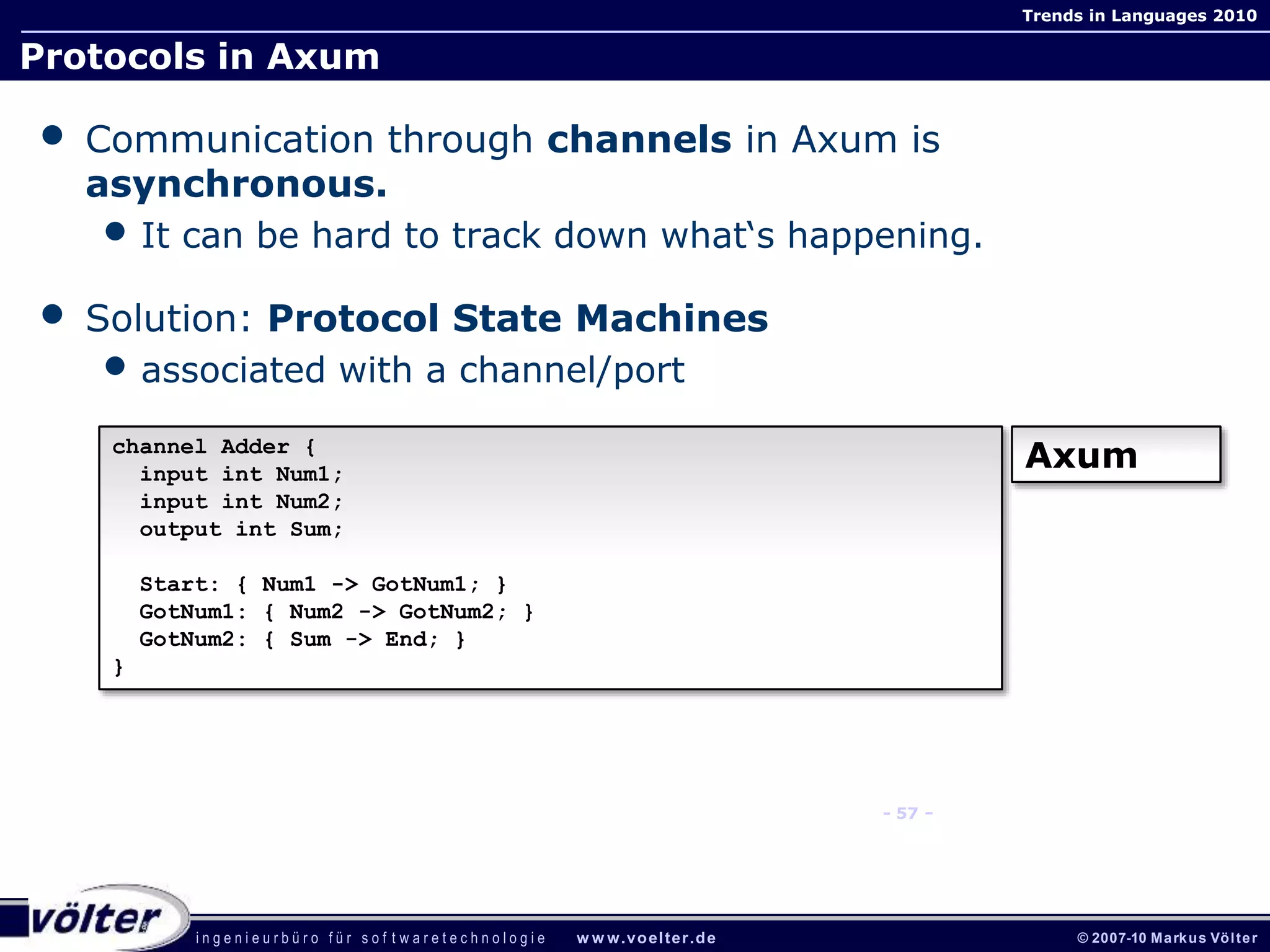 i n g e n i e u r b ü r o f ü r s o f t w a r e t e c h n o l o g i e w w w.voelter.de © 2007-10 Markus Völter
Trends in Languages 2010
- 57 -
Protocols in Axum
• Communication through channels in Axum is
asynchronous.
• It can be hard to track down what‘s happening.
• Solution: Protocol State Machines
• associated with a channel/port
channel Adder {
input int Num1;
input int Num2;
output int Sum;
Start: { Num1 -> GotNum1; }
GotNum1: { Num2 -> GotNum2; }
GotNum2: { Sum -> End; }
}
Axum
 