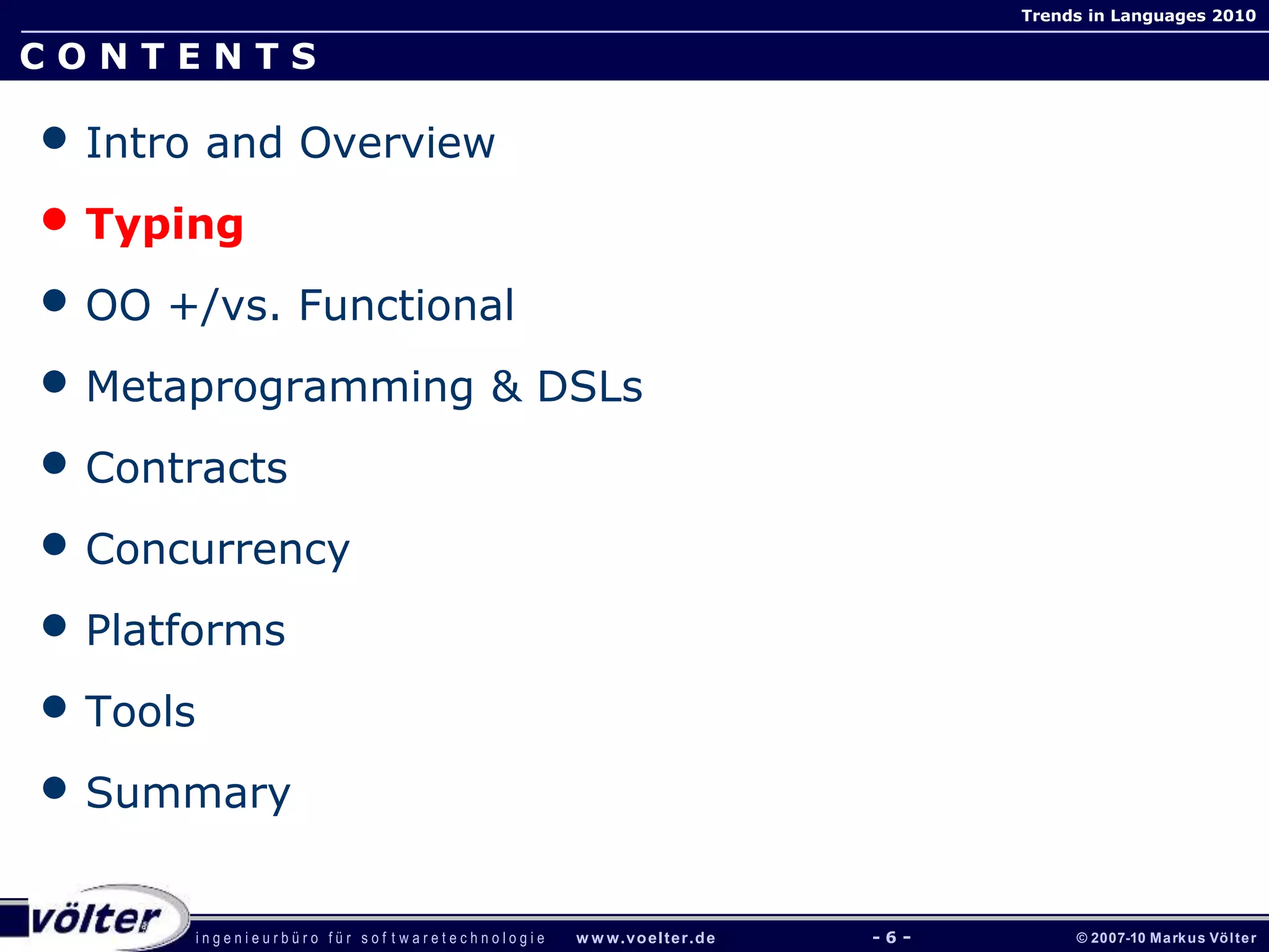 i n g e n i e u r b ü r o f ü r s o f t w a r e t e c h n o l o g i e w w w.voelter.de © 2007-10 Markus Völter
Trends in Languages 2010
- 6 -
C O N T E N T S
• Intro and Overview
• Typing
• OO +/vs. Functional
• Metaprogramming & DSLs
• Contracts
• Concurrency
• Platforms
• Tools
• Summary
 