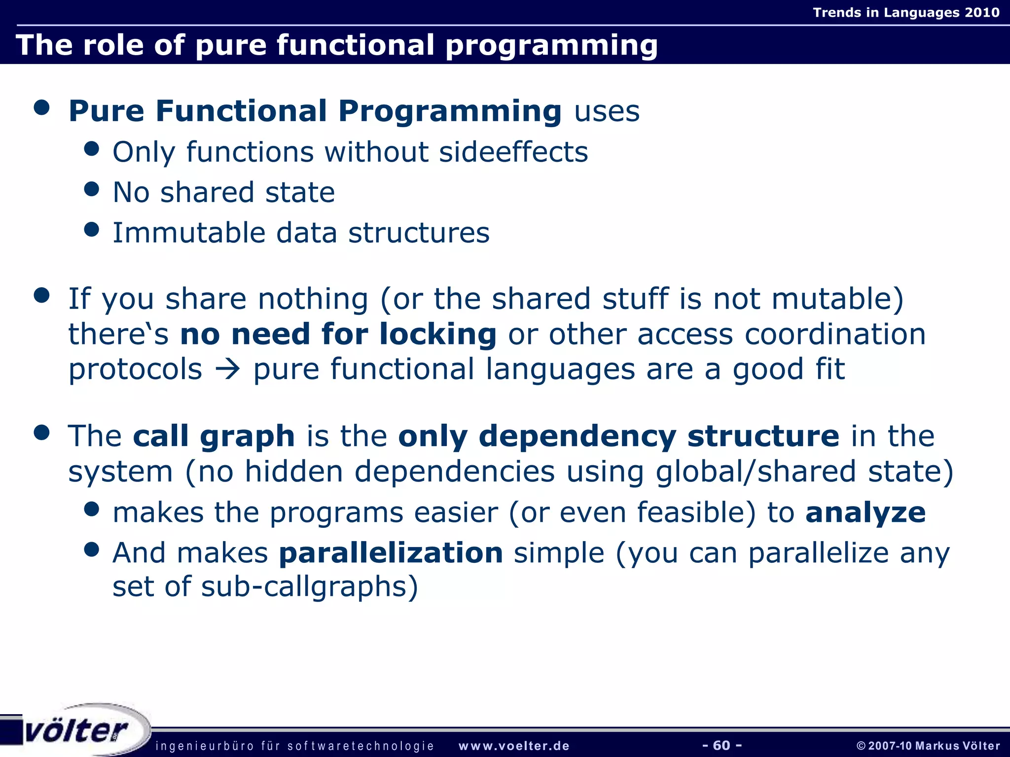 i n g e n i e u r b ü r o f ü r s o f t w a r e t e c h n o l o g i e w w w.voelter.de © 2007-10 Markus Völter
Trends in Languages 2010
- 60 -
The role of pure functional programming
• Pure Functional Programming uses
• Only functions without sideeffects
• No shared state
• Immutable data structures
• If you share nothing (or the shared stuff is not mutable)
there‘s no need for locking or other access coordination
protocols  pure functional languages are a good fit
• The call graph is the only dependency structure in the
system (no hidden dependencies using global/shared state)
• makes the programs easier (or even feasible) to analyze
• And makes parallelization simple (you can parallelize any
set of sub-callgraphs)
 