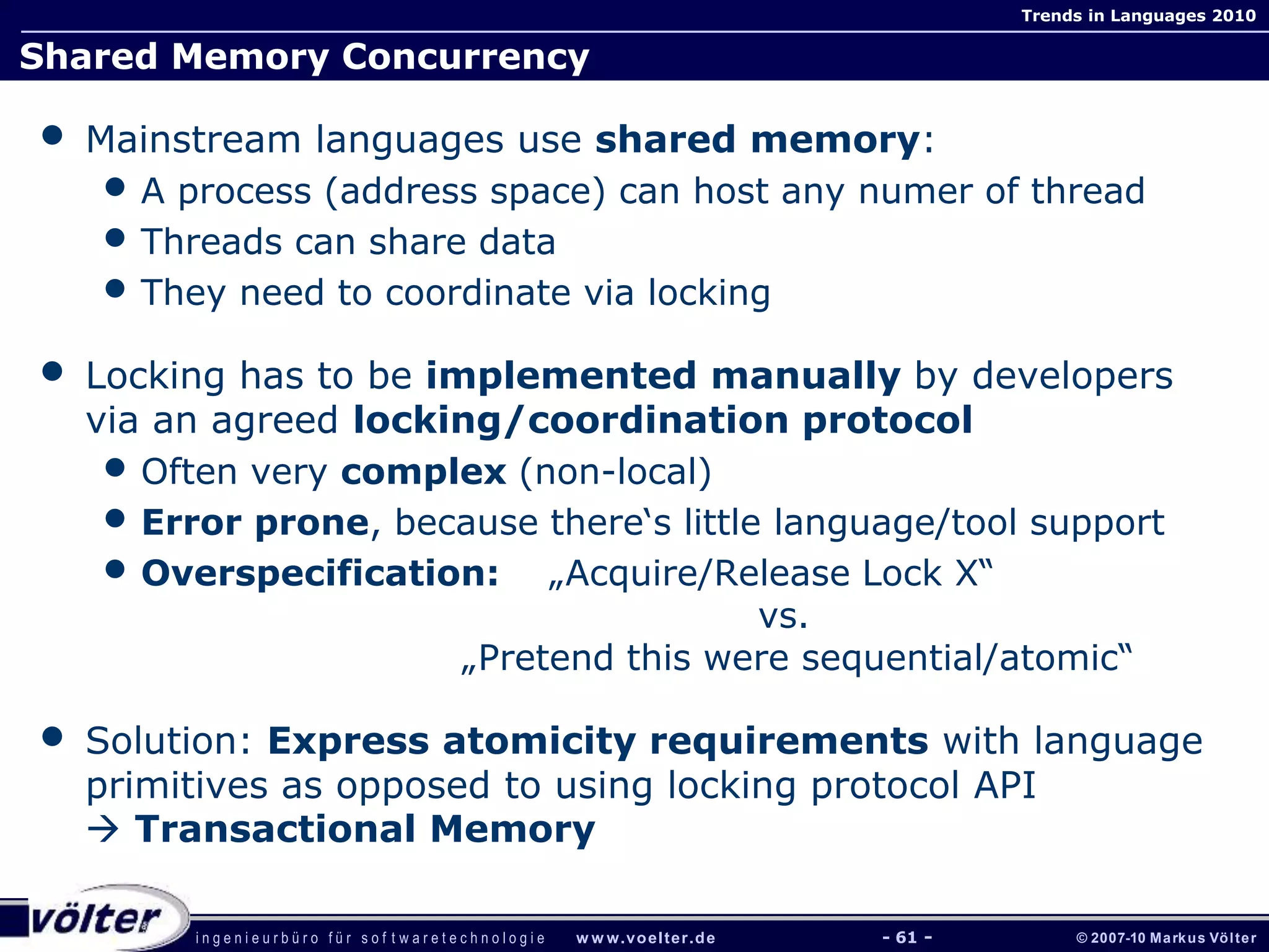 i n g e n i e u r b ü r o f ü r s o f t w a r e t e c h n o l o g i e w w w.voelter.de © 2007-10 Markus Völter
Trends in Languages 2010
- 61 -
Shared Memory Concurrency
• Mainstream languages use shared memory:
• A process (address space) can host any numer of thread
• Threads can share data
• They need to coordinate via locking
• Locking has to be implemented manually by developers
via an agreed locking/coordination protocol
• Often very complex (non-local)
• Error prone, because there‘s little language/tool support
• Overspecification: „Acquire/Release Lock X“
vs.
„Pretend this were sequential/atomic“
• Solution: Express atomicity requirements with language
primitives as opposed to using locking protocol API
 Transactional Memory
 