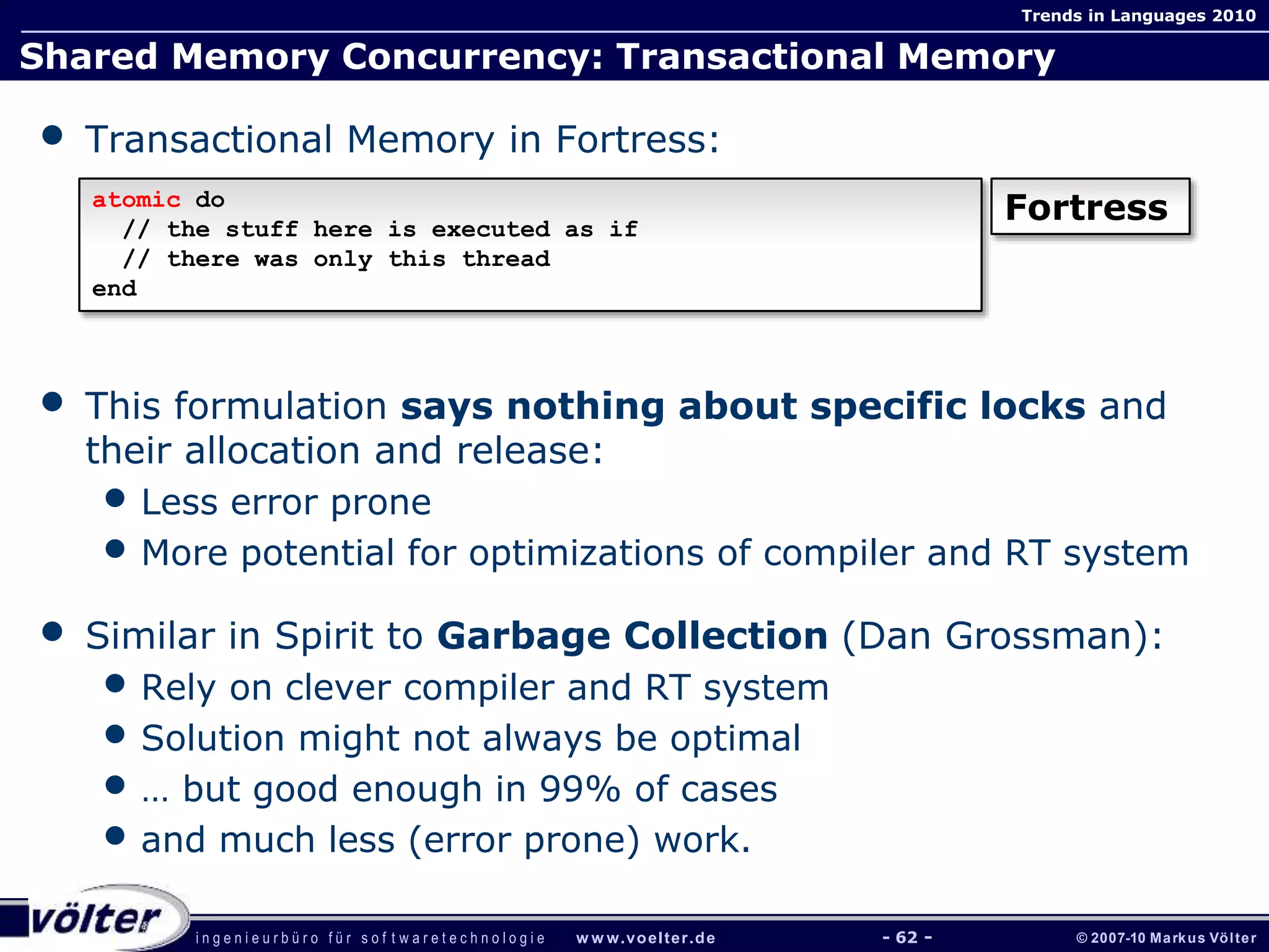 i n g e n i e u r b ü r o f ü r s o f t w a r e t e c h n o l o g i e w w w.voelter.de © 2007-10 Markus Völter
Trends in Languages 2010
- 62 -
Shared Memory Concurrency: Transactional Memory
• Transactional Memory in Fortress:
• This formulation says nothing about specific locks and
their allocation and release:
• Less error prone
• More potential for optimizations of compiler and RT system
• Similar in Spirit to Garbage Collection (Dan Grossman):
• Rely on clever compiler and RT system
• Solution might not always be optimal
• … but good enough in 99% of cases
• and much less (error prone) work.
atomic do
// the stuff here is executed as if
// there was only this thread
end
Fortress
 
