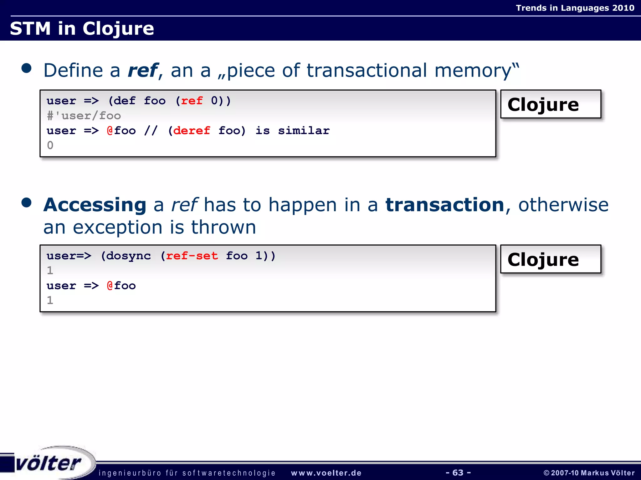 i n g e n i e u r b ü r o f ü r s o f t w a r e t e c h n o l o g i e w w w.voelter.de © 2007-10 Markus Völter
Trends in Languages 2010
- 63 -
STM in Clojure
• Define a ref, an a „piece of transactional memory“
• Accessing a ref has to happen in a transaction, otherwise
an exception is thrown
user => (def foo (ref 0))
#'user/foo
user => @foo // (deref foo) is similar
0
Clojure
user=> (dosync (ref-set foo 1))
1
user => @foo
1
Clojure
 