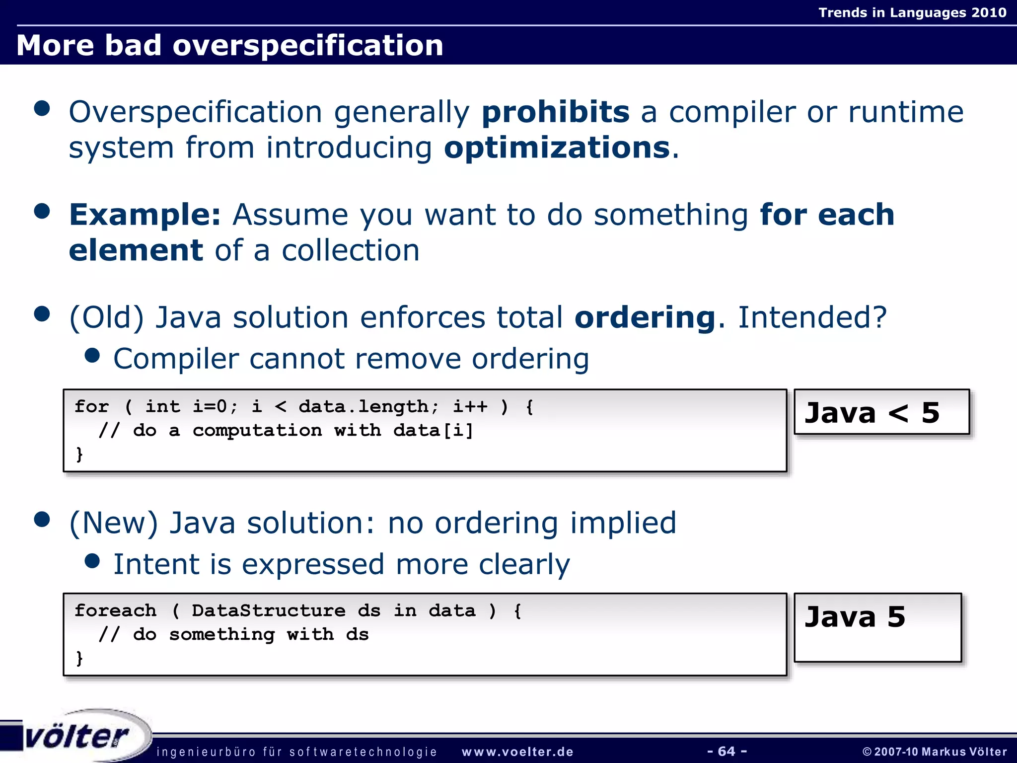 i n g e n i e u r b ü r o f ü r s o f t w a r e t e c h n o l o g i e w w w.voelter.de © 2007-10 Markus Völter
Trends in Languages 2010
- 64 -
More bad overspecification
• Overspecification generally prohibits a compiler or runtime
system from introducing optimizations.
• Example: Assume you want to do something for each
element of a collection
• (Old) Java solution enforces total ordering. Intended?
• Compiler cannot remove ordering
• (New) Java solution: no ordering implied
• Intent is expressed more clearly
for ( int i=0; i < data.length; i++ ) {
// do a computation with data[i]
}
Java < 5
foreach ( DataStructure ds in data ) {
// do something with ds
}
Java 5
 