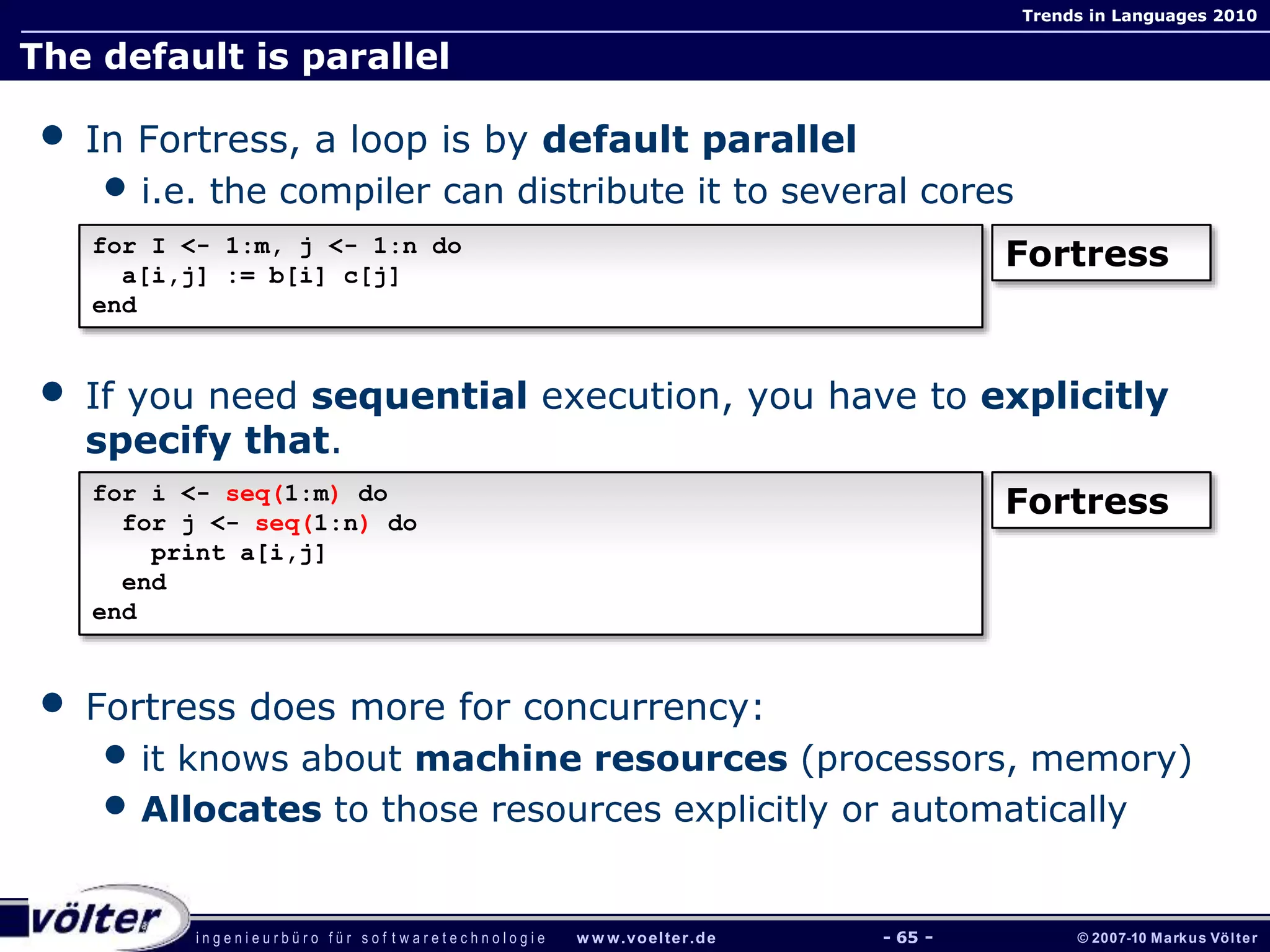i n g e n i e u r b ü r o f ü r s o f t w a r e t e c h n o l o g i e w w w.voelter.de © 2007-10 Markus Völter
Trends in Languages 2010
- 65 -
The default is parallel
• In Fortress, a loop is by default parallel
• i.e. the compiler can distribute it to several cores
• If you need sequential execution, you have to explicitly
specify that.
• Fortress does more for concurrency:
• it knows about machine resources (processors, memory)
• Allocates to those resources explicitly or automatically
for I <- 1:m, j <- 1:n do
a[i,j] := b[i] c[j]
end
Fortress
for i <- seq(1:m) do
for j <- seq(1:n) do
print a[i,j]
end
end
Fortress
 