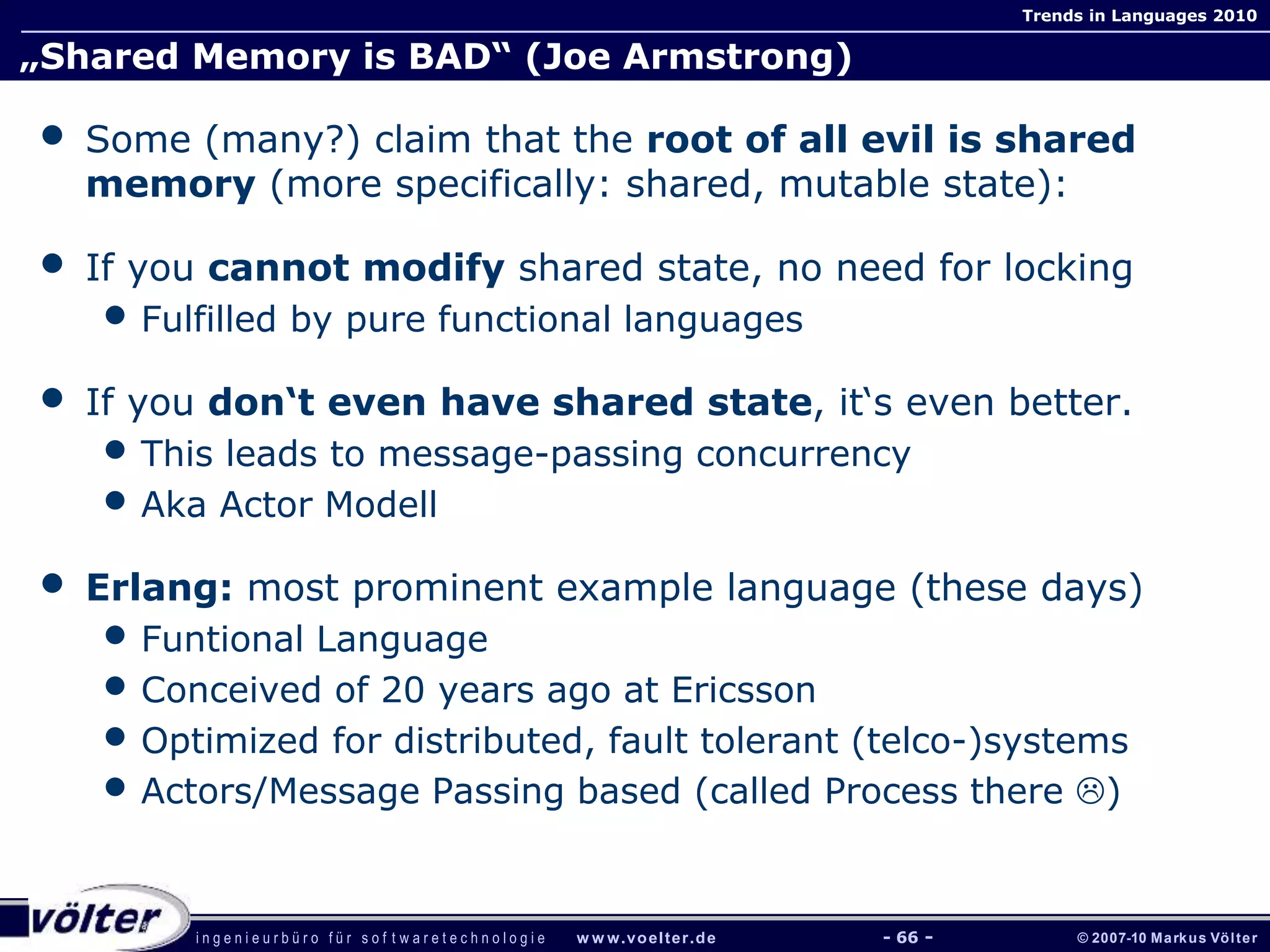 i n g e n i e u r b ü r o f ü r s o f t w a r e t e c h n o l o g i e w w w.voelter.de © 2007-10 Markus Völter
Trends in Languages 2010
- 66 -
„Shared Memory is BAD“ (Joe Armstrong)
• Some (many?) claim that the root of all evil is shared
memory (more specifically: shared, mutable state):
• If you cannot modify shared state, no need for locking
• Fulfilled by pure functional languages
• If you don‘t even have shared state, it‘s even better.
• This leads to message-passing concurrency
• Aka Actor Modell
• Erlang: most prominent example language (these days)
• Funtional Language
• Conceived of 20 years ago at Ericsson
• Optimized for distributed, fault tolerant (telco-)systems
• Actors/Message Passing based (called Process there )
 