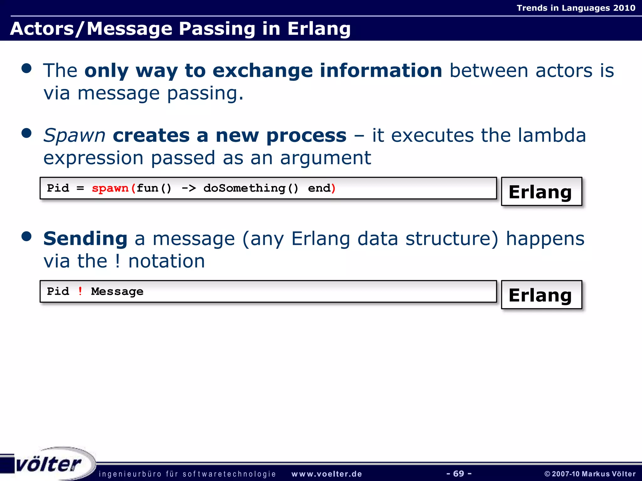 i n g e n i e u r b ü r o f ü r s o f t w a r e t e c h n o l o g i e w w w.voelter.de © 2007-10 Markus Völter
Trends in Languages 2010
- 69 -
Actors/Message Passing in Erlang
• The only way to exchange information between actors is
via message passing.
• Spawn creates a new process – it executes the lambda
expression passed as an argument
• Sending a message (any Erlang data structure) happens
via the ! notation
Pid = spawn(fun() -> doSomething() end)
Erlang
Pid ! Message
Erlang
 