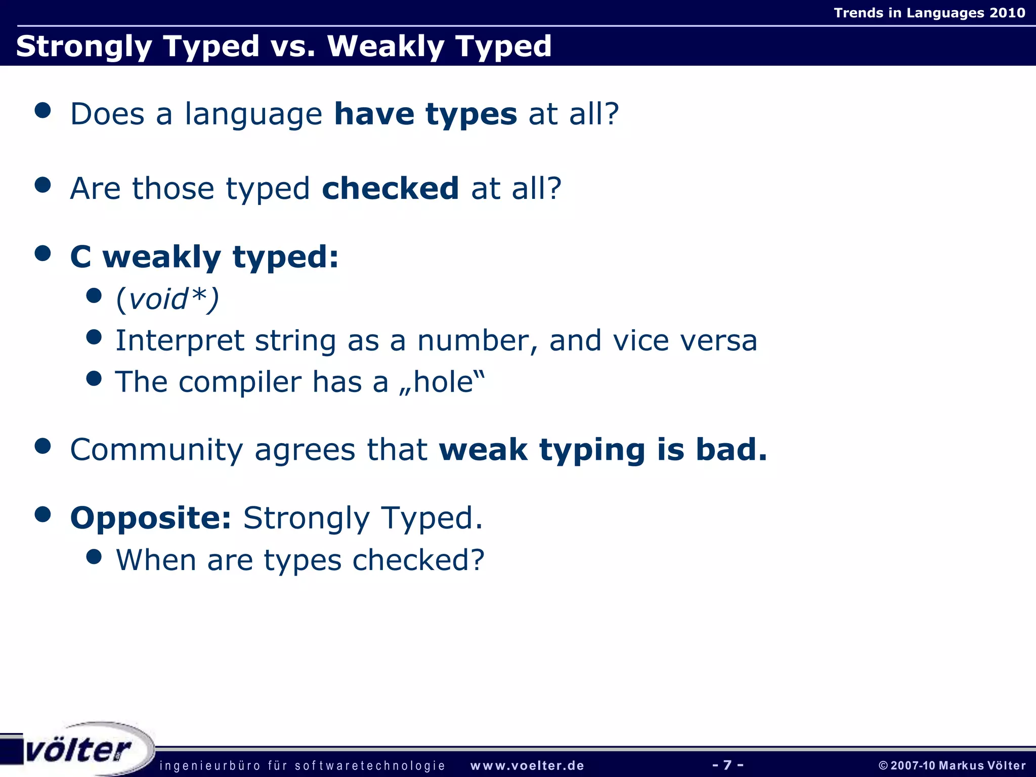 i n g e n i e u r b ü r o f ü r s o f t w a r e t e c h n o l o g i e w w w.voelter.de © 2007-10 Markus Völter
Trends in Languages 2010
- 7 -
Strongly Typed vs. Weakly Typed
• Does a language have types at all?
• Are those typed checked at all?
• C weakly typed:
• (void*)
• Interpret string as a number, and vice versa
• The compiler has a „hole“
• Community agrees that weak typing is bad.
• Opposite: Strongly Typed.
• When are types checked?
 