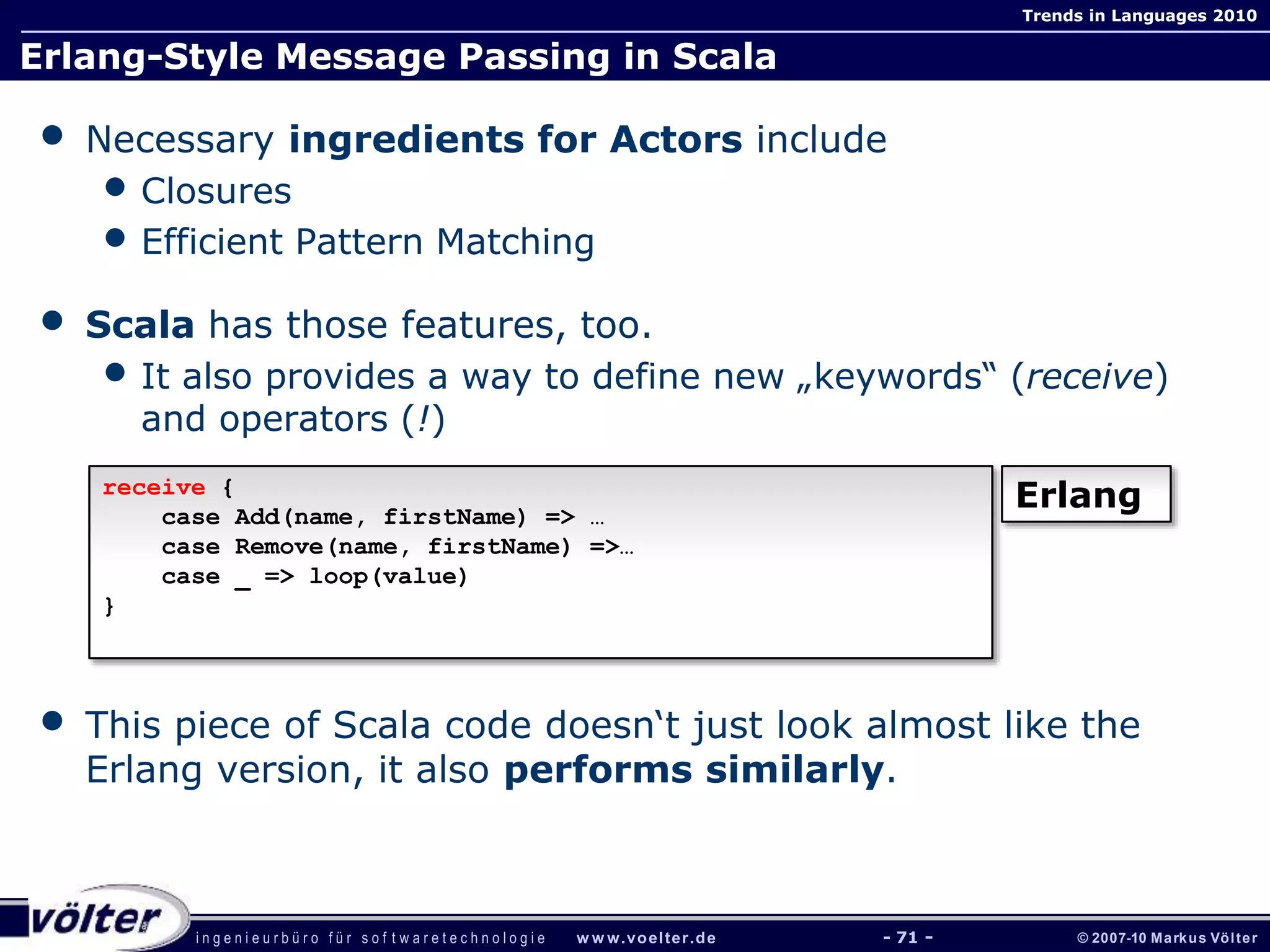 i n g e n i e u r b ü r o f ü r s o f t w a r e t e c h n o l o g i e w w w.voelter.de © 2007-10 Markus Völter
Trends in Languages 2010
- 71 -
Erlang-Style Message Passing in Scala
• Necessary ingredients for Actors include
• Closures
• Efficient Pattern Matching
• Scala has those features, too.
• It also provides a way to define new „keywords“ (receive)
and operators (!)
• This piece of Scala code doesn‘t just look almost like the
Erlang version, it also performs similarly.
receive {
case Add(name, firstName) => …
case Remove(name, firstName) =>…
case _ => loop(value)
}
Erlang
 
