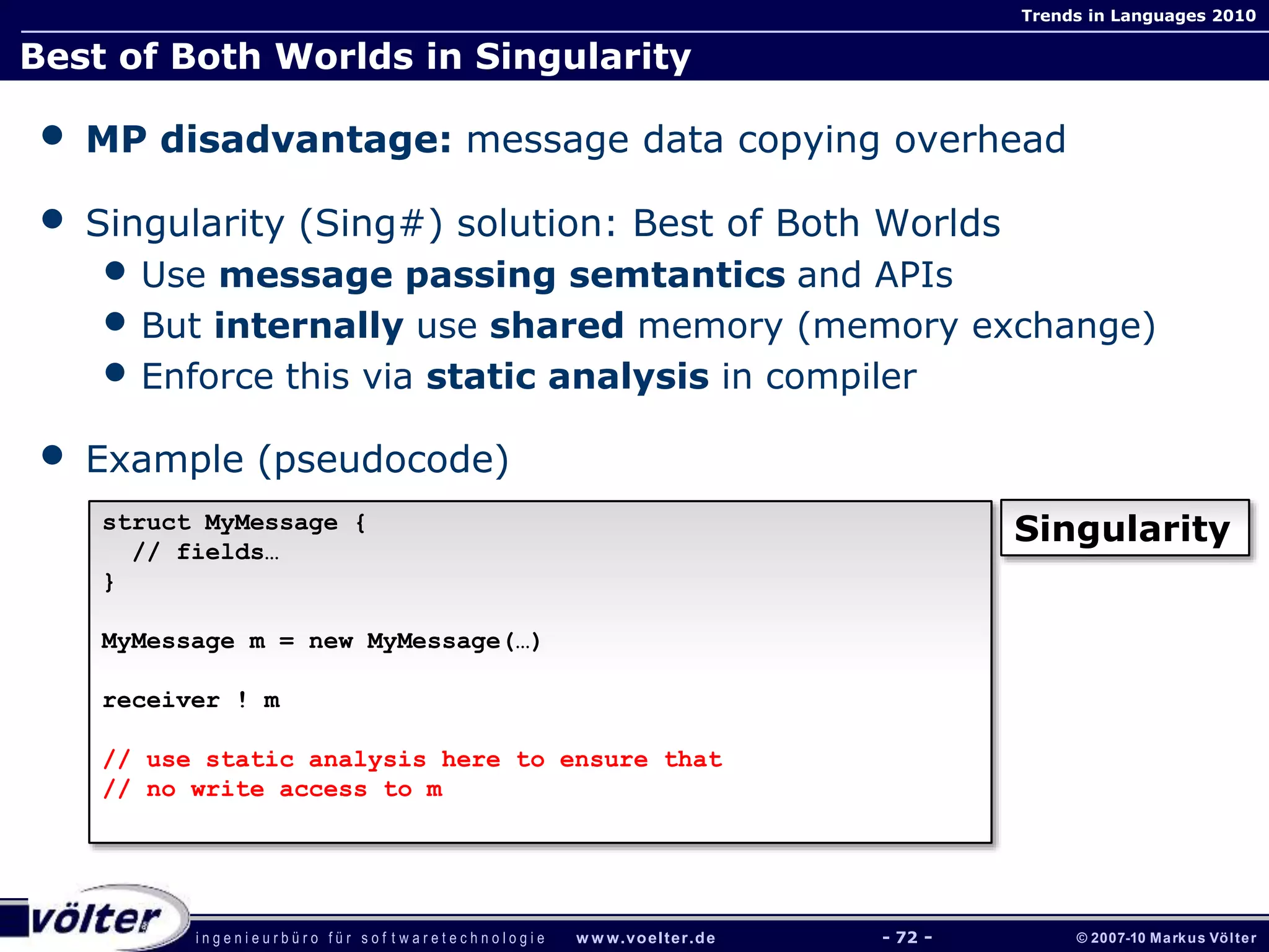 i n g e n i e u r b ü r o f ü r s o f t w a r e t e c h n o l o g i e w w w.voelter.de © 2007-10 Markus Völter
Trends in Languages 2010
- 72 -
Best of Both Worlds in Singularity
• MP disadvantage: message data copying overhead
• Singularity (Sing#) solution: Best of Both Worlds
• Use message passing semtantics and APIs
• But internally use shared memory (memory exchange)
• Enforce this via static analysis in compiler
• Example (pseudocode)
struct MyMessage {
// fields…
}
MyMessage m = new MyMessage(…)
receiver ! m
// use static analysis here to ensure that
// no write access to m
Singularity
 
