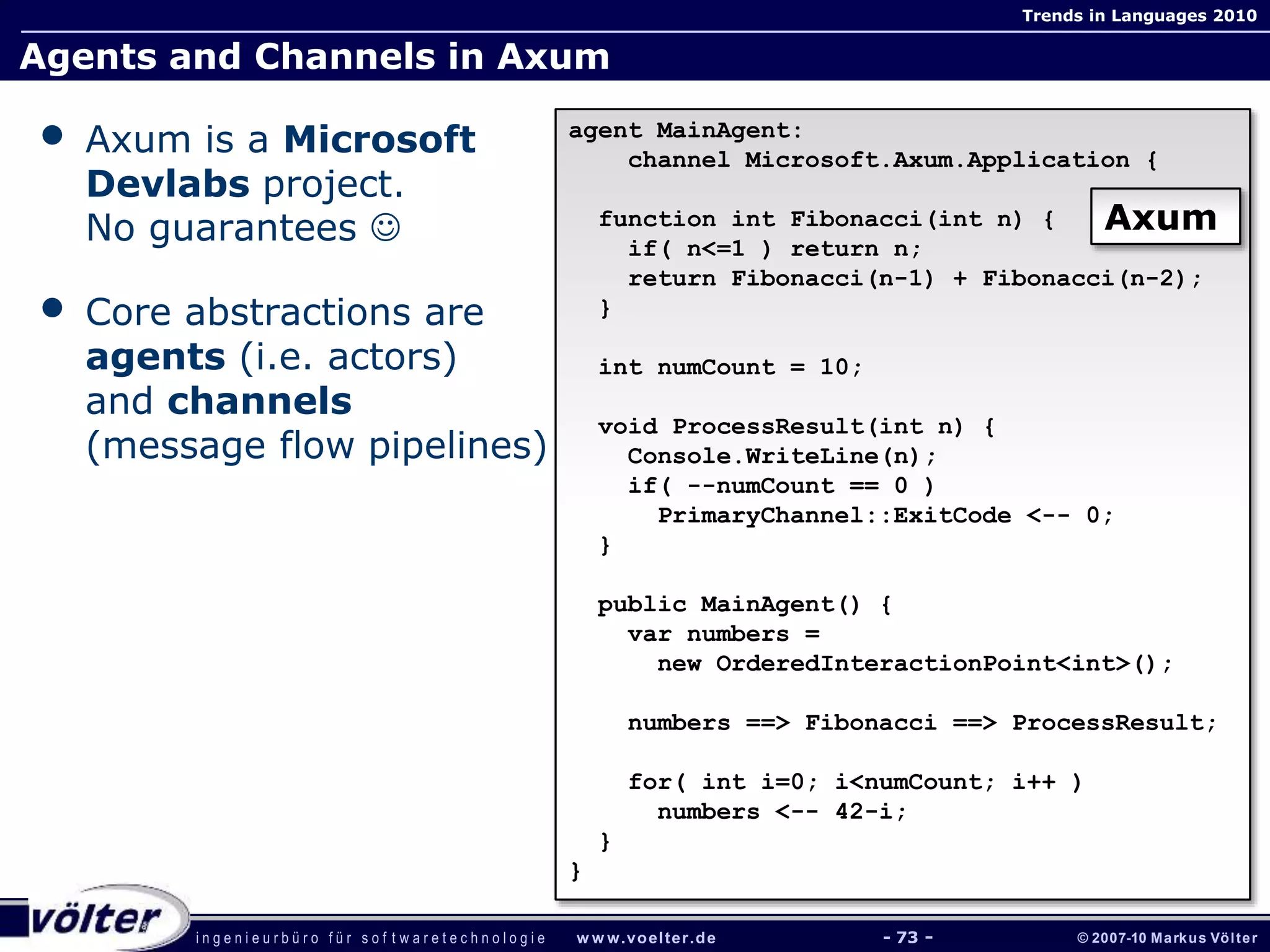 i n g e n i e u r b ü r o f ü r s o f t w a r e t e c h n o l o g i e w w w.voelter.de © 2007-10 Markus Völter
Trends in Languages 2010
- 73 -
Agents and Channels in Axum
• Axum is a Microsoft
Devlabs project.
No guarantees 
• Core abstractions are
agents (i.e. actors)
and channels
(message flow pipelines)
agent MainAgent:
channel Microsoft.Axum.Application {
function int Fibonacci(int n) {
if( n<=1 ) return n;
return Fibonacci(n-1) + Fibonacci(n-2);
}
int numCount = 10;
void ProcessResult(int n) {
Console.WriteLine(n);
if( --numCount == 0 )
PrimaryChannel::ExitCode <-- 0;
}
public MainAgent() {
var numbers =
new OrderedInteractionPoint<int>();
numbers ==> Fibonacci ==> ProcessResult;
for( int i=0; i<numCount; i++ )
numbers <-- 42-i;
}
}
Axum
 
