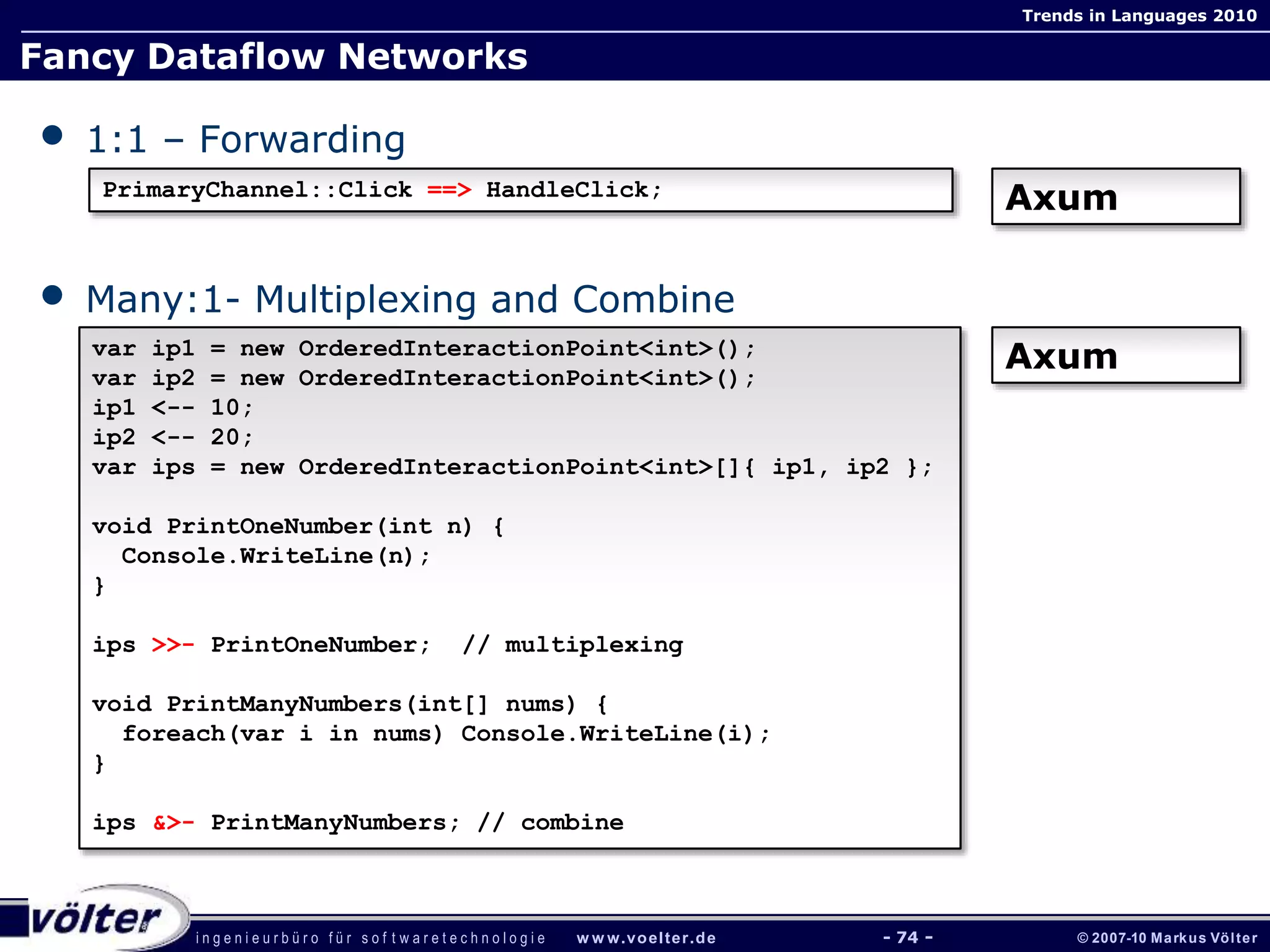 i n g e n i e u r b ü r o f ü r s o f t w a r e t e c h n o l o g i e w w w.voelter.de © 2007-10 Markus Völter
Trends in Languages 2010
- 74 -
Fancy Dataflow Networks
• 1:1 – Forwarding
• Many:1- Multiplexing and Combine
PrimaryChannel::Click ==> HandleClick;
Axum
var ip1 = new OrderedInteractionPoint<int>();
var ip2 = new OrderedInteractionPoint<int>();
ip1 <-- 10;
ip2 <-- 20;
var ips = new OrderedInteractionPoint<int>[]{ ip1, ip2 };
void PrintOneNumber(int n) {
Console.WriteLine(n);
}
ips >>- PrintOneNumber; // multiplexing
void PrintManyNumbers(int[] nums) {
foreach(var i in nums) Console.WriteLine(i);
}
ips &>- PrintManyNumbers; // combine
Axum
 