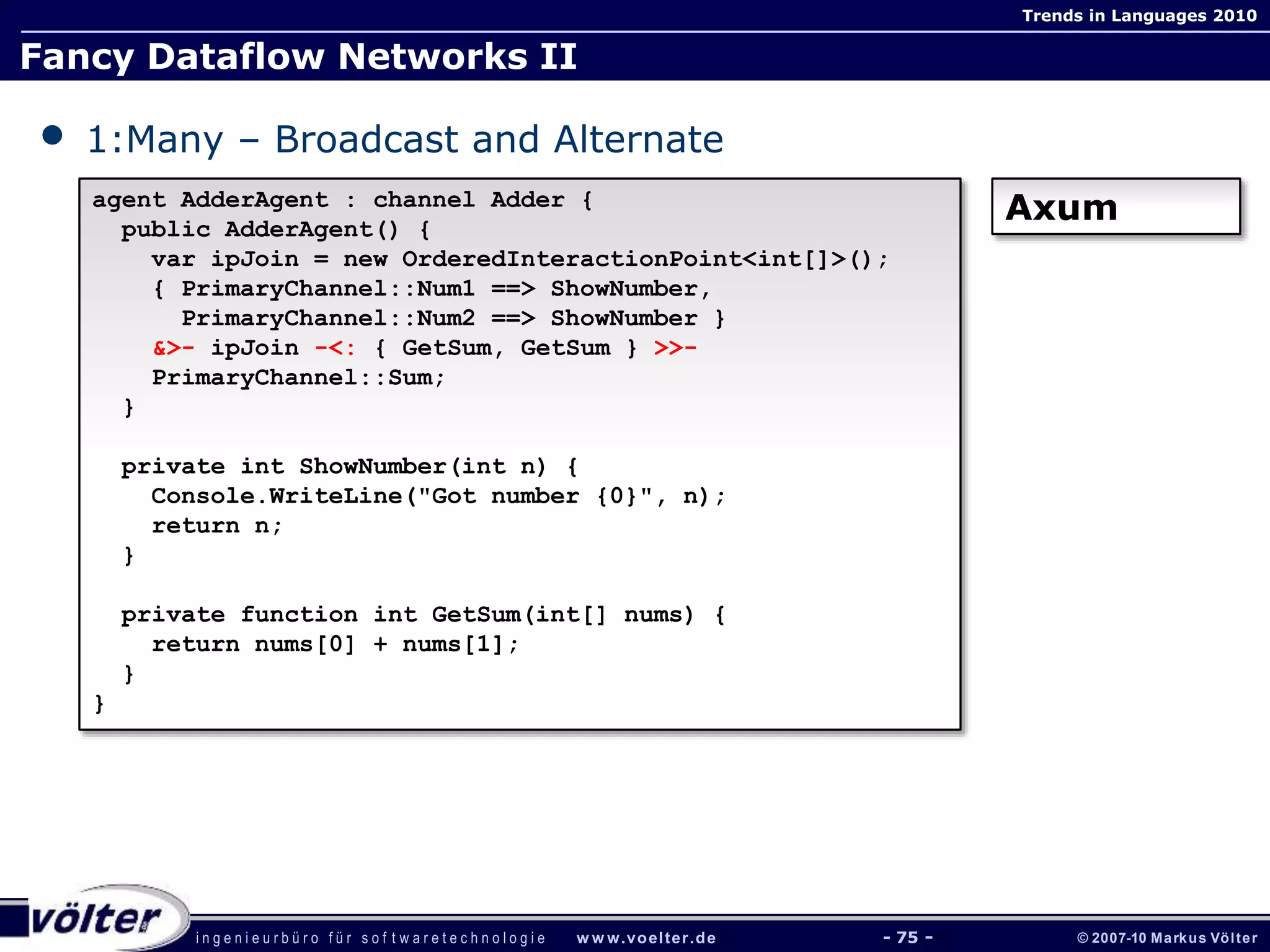 i n g e n i e u r b ü r o f ü r s o f t w a r e t e c h n o l o g i e w w w.voelter.de © 2007-10 Markus Völter
Trends in Languages 2010
- 75 -
Fancy Dataflow Networks II
• 1:Many – Broadcast and Alternate
agent AdderAgent : channel Adder {
public AdderAgent() {
var ipJoin = new OrderedInteractionPoint<int[]>();
{ PrimaryChannel::Num1 ==> ShowNumber,
PrimaryChannel::Num2 ==> ShowNumber }
&>- ipJoin -<: { GetSum, GetSum } >>-
PrimaryChannel::Sum;
}
private int ShowNumber(int n) {
Console.WriteLine("Got number {0}", n);
return n;
}
private function int GetSum(int[] nums) {
return nums[0] + nums[1];
}
}
Axum
 