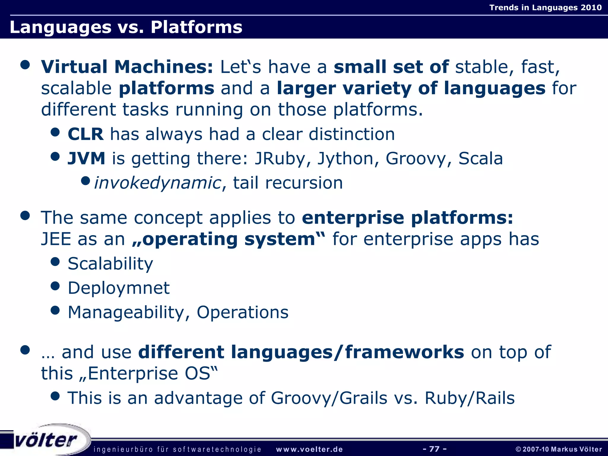 i n g e n i e u r b ü r o f ü r s o f t w a r e t e c h n o l o g i e w w w.voelter.de © 2007-10 Markus Völter
Trends in Languages 2010
- 77 -
Languages vs. Platforms
• Virtual Machines: Let‘s have a small set of stable, fast,
scalable platforms and a larger variety of languages for
different tasks running on those platforms.
• CLR has always had a clear distinction
• JVM is getting there: JRuby, Jython, Groovy, Scala
•invokedynamic, tail recursion
• The same concept applies to enterprise platforms:
JEE as an „operating system“ for enterprise apps has
• Scalability
• Deploymnet
• Manageability, Operations
• … and use different languages/frameworks on top of
this „Enterprise OS“
• This is an advantage of Groovy/Grails vs. Ruby/Rails
 