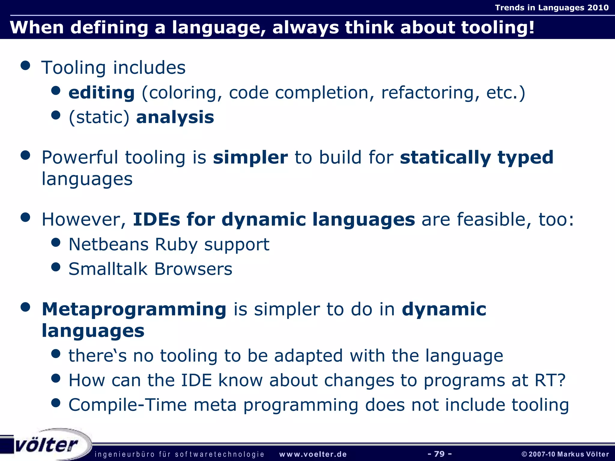 i n g e n i e u r b ü r o f ü r s o f t w a r e t e c h n o l o g i e w w w.voelter.de © 2007-10 Markus Völter
Trends in Languages 2010
- 79 -
When defining a language, always think about tooling!
• Tooling includes
• editing (coloring, code completion, refactoring, etc.)
• (static) analysis
• Powerful tooling is simpler to build for statically typed
languages
• However, IDEs for dynamic languages are feasible, too:
• Netbeans Ruby support
• Smalltalk Browsers
• Metaprogramming is simpler to do in dynamic
languages
• there‘s no tooling to be adapted with the language
• How can the IDE know about changes to programs at RT?
• Compile-Time meta programming does not include tooling
 