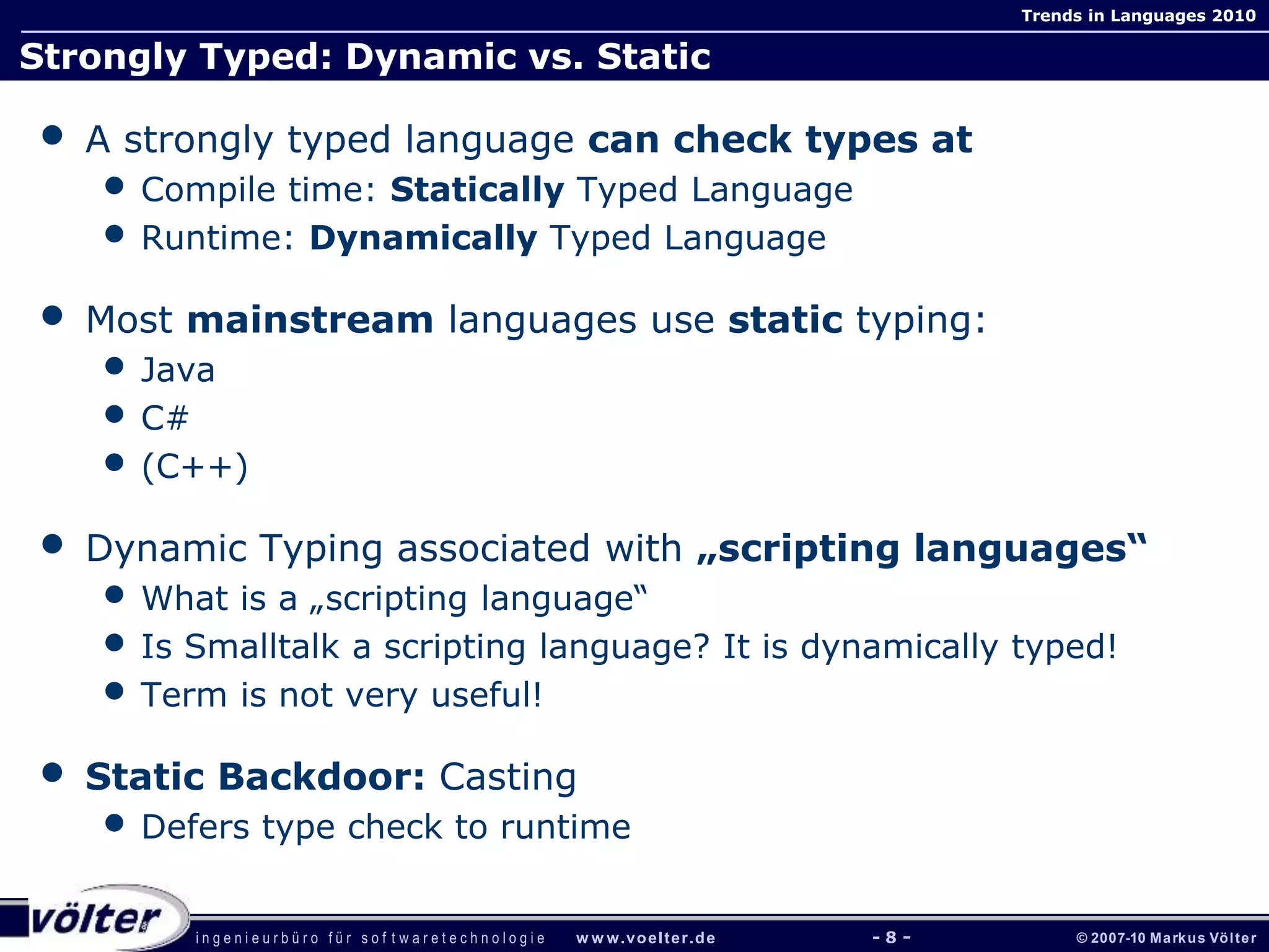 i n g e n i e u r b ü r o f ü r s o f t w a r e t e c h n o l o g i e w w w.voelter.de © 2007-10 Markus Völter
Trends in Languages 2010
- 8 -
Strongly Typed: Dynamic vs. Static
• A strongly typed language can check types at
• Compile time: Statically Typed Language
• Runtime: Dynamically Typed Language
• Most mainstream languages use static typing:
• Java
• C#
• (C++)
• Dynamic Typing associated with „scripting languages“
• What is a „scripting language“
• Is Smalltalk a scripting language? It is dynamically typed!
• Term is not very useful!
• Static Backdoor: Casting
• Defers type check to runtime
 
