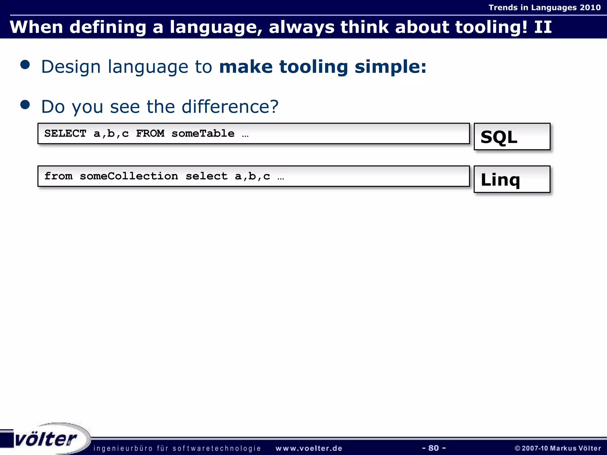 i n g e n i e u r b ü r o f ü r s o f t w a r e t e c h n o l o g i e w w w.voelter.de © 2007-10 Markus Völter
Trends in Languages 2010
- 80 -
When defining a language, always think about tooling! II
• Design language to make tooling simple:
• Do you see the difference?
SELECT a,b,c FROM someTable …
SQL
from someCollection select a,b,c …
Linq
 