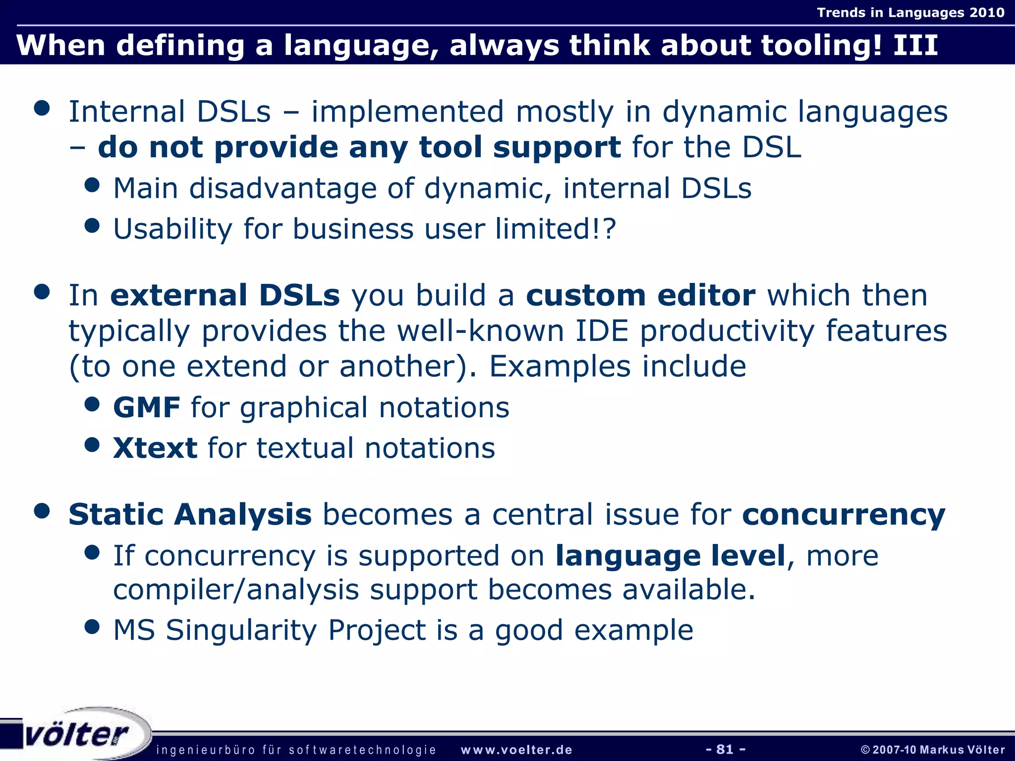 i n g e n i e u r b ü r o f ü r s o f t w a r e t e c h n o l o g i e w w w.voelter.de © 2007-10 Markus Völter
Trends in Languages 2010
- 81 -
When defining a language, always think about tooling! III
• Internal DSLs – implemented mostly in dynamic languages
– do not provide any tool support for the DSL
• Main disadvantage of dynamic, internal DSLs
• Usability for business user limited!?
• In external DSLs you build a custom editor which then
typically provides the well-known IDE productivity features
(to one extend or another). Examples include
• GMF for graphical notations
• Xtext for textual notations
• Static Analysis becomes a central issue for concurrency
• If concurrency is supported on language level, more
compiler/analysis support becomes available.
• MS Singularity Project is a good example
 