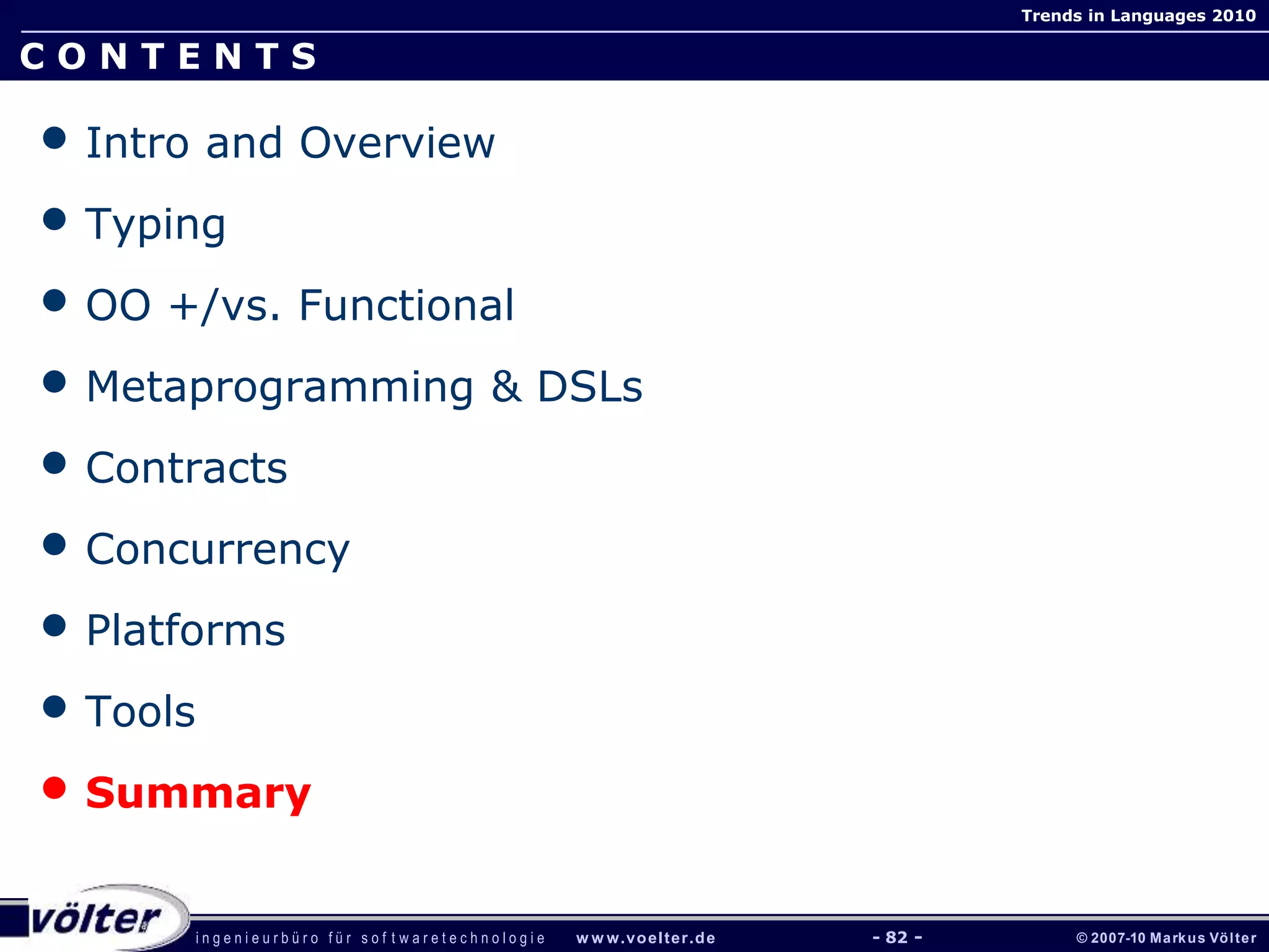 i n g e n i e u r b ü r o f ü r s o f t w a r e t e c h n o l o g i e w w w.voelter.de © 2007-10 Markus Völter
Trends in Languages 2010
- 82 -
C O N T E N T S
• Intro and Overview
• Typing
• OO +/vs. Functional
• Metaprogramming & DSLs
• Contracts
• Concurrency
• Platforms
• Tools
• Summary
 