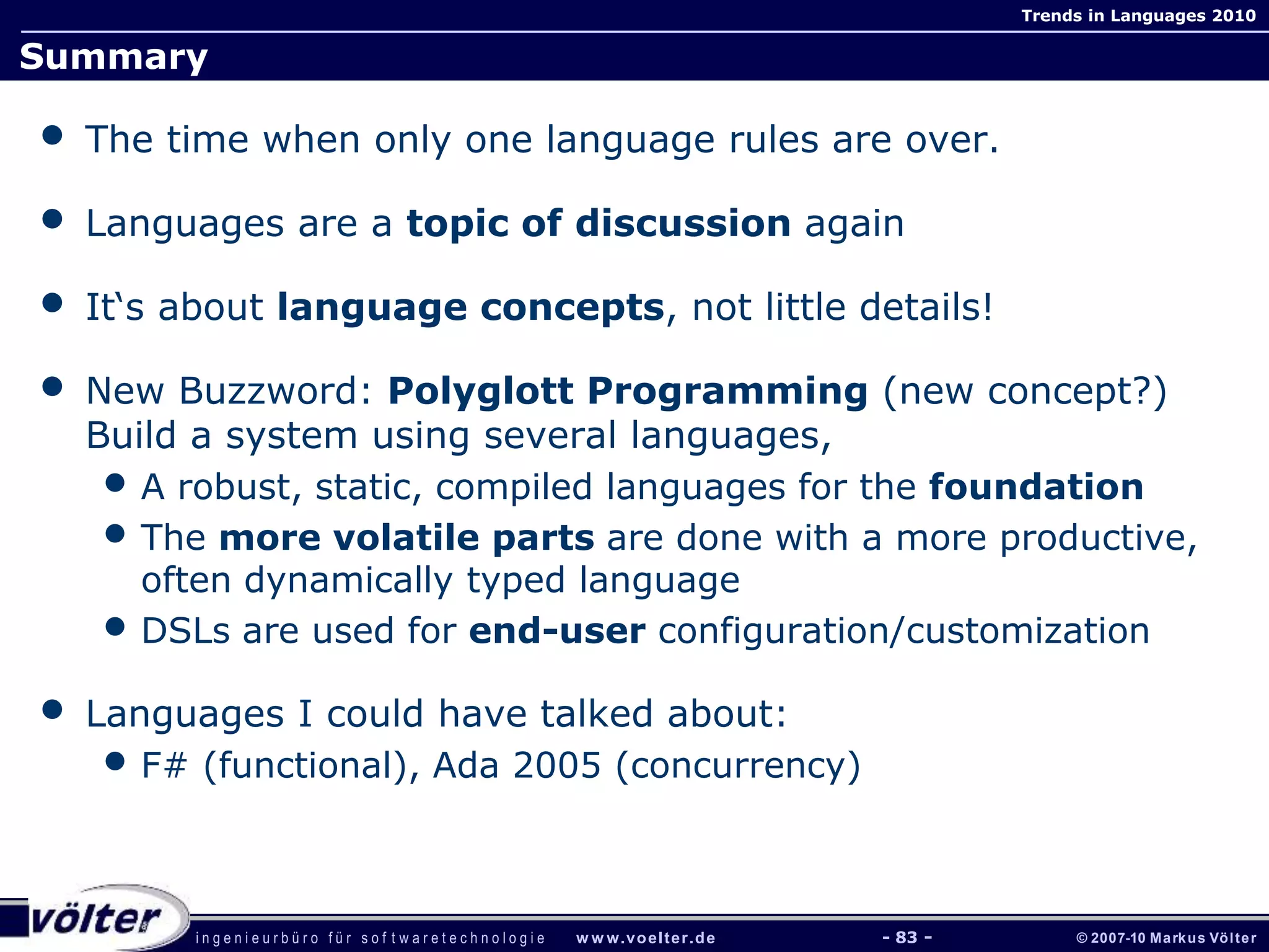 i n g e n i e u r b ü r o f ü r s o f t w a r e t e c h n o l o g i e w w w.voelter.de © 2007-10 Markus Völter
Trends in Languages 2010
- 83 -
Summary
• The time when only one language rules are over.
• Languages are a topic of discussion again
• It‘s about language concepts, not little details!
• New Buzzword: Polyglott Programming (new concept?)
Build a system using several languages,
• A robust, static, compiled languages for the foundation
• The more volatile parts are done with a more productive,
often dynamically typed language
• DSLs are used for end-user configuration/customization
• Languages I could have talked about:
• F# (functional), Ada 2005 (concurrency)
 
