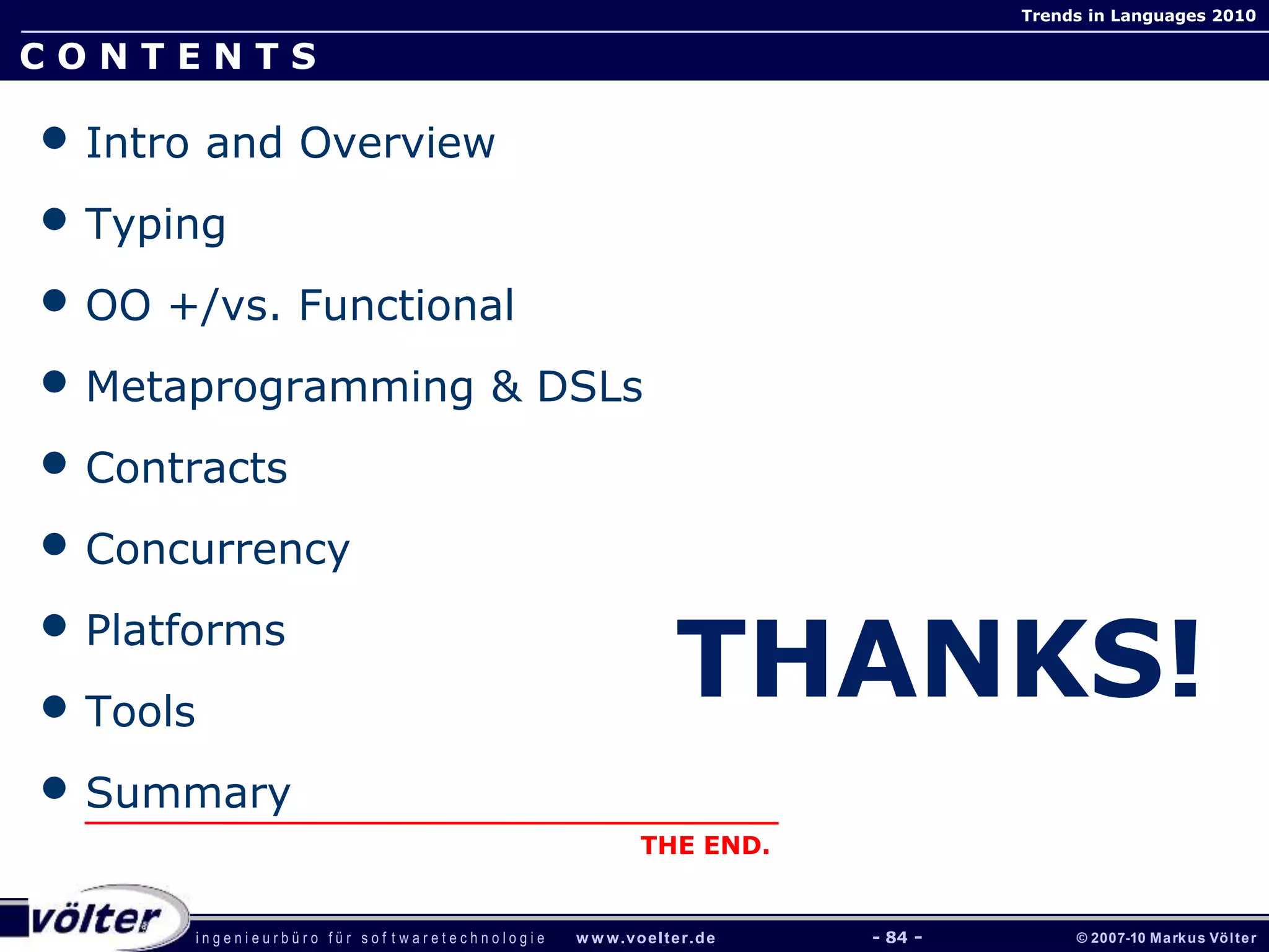 i n g e n i e u r b ü r o f ü r s o f t w a r e t e c h n o l o g i e w w w.voelter.de © 2007-10 Markus Völter
Trends in Languages 2010
- 84 -
C O N T E N T S
• Intro and Overview
• Typing
• OO +/vs. Functional
• Metaprogramming & DSLs
• Contracts
• Concurrency
• Platforms
• Tools
• Summary
THE END.
THANKS!
 
